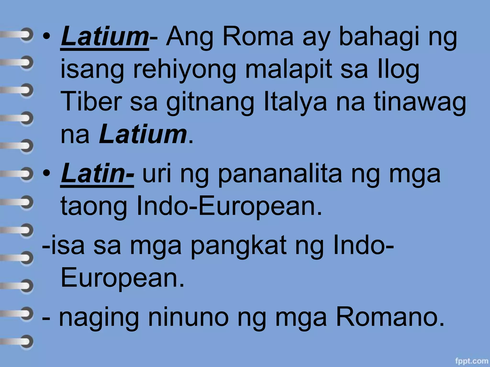 • Latium- Ang Roma ay bahagi ng
isang rehiyong malapit sa Ilog
Tiber sa gitnang Italya na tinawag
na Latium.
• Latin- uri ng pananalita ng mga
taong Indo-European.
-isa sa mga pangkat ng Indo-
European.
- naging ninuno ng mga Romano.
 