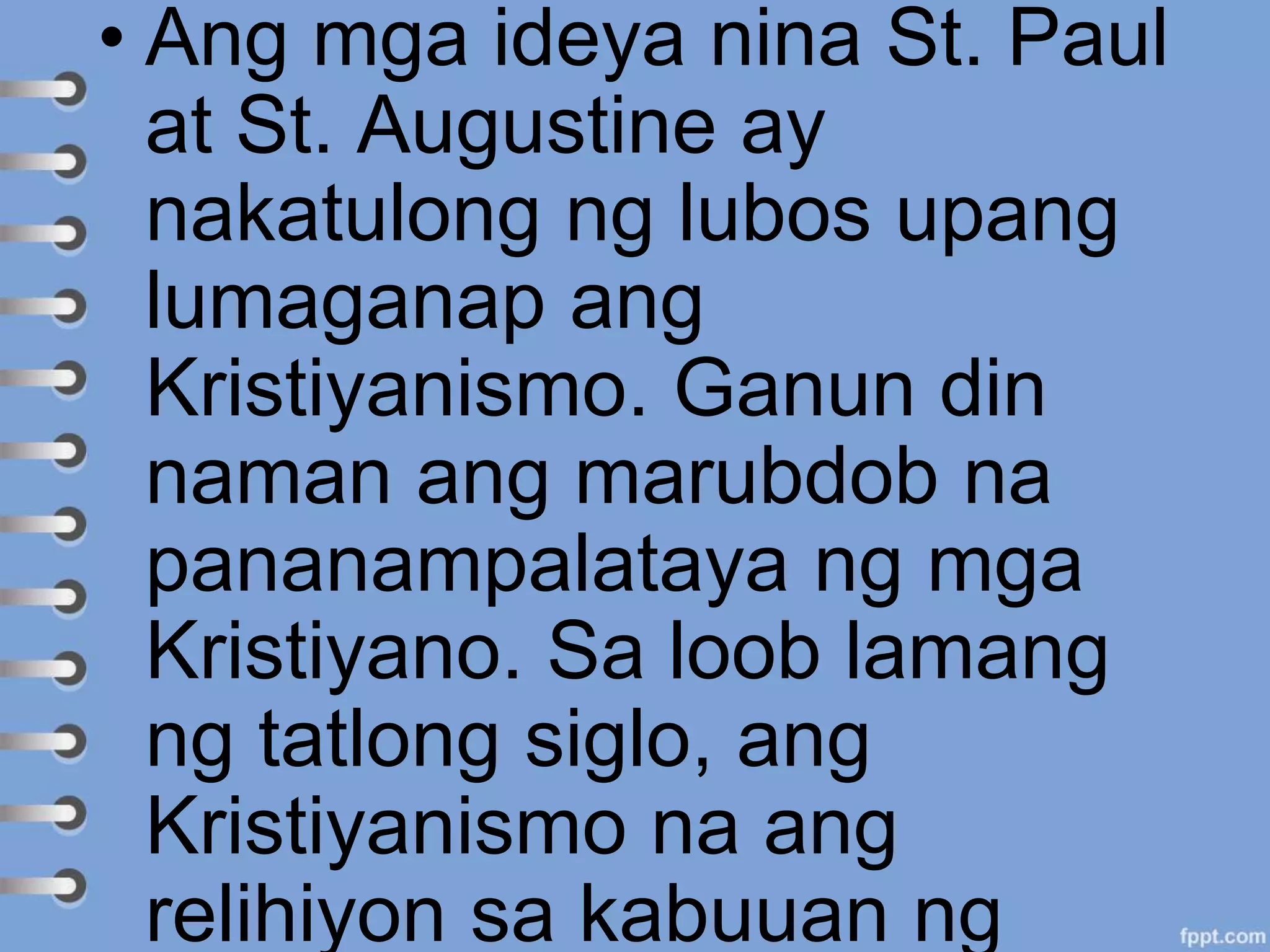 • Ang mga ideya nina St. Paul
at St. Augustine ay
nakatulong ng lubos upang
lumaganap ang
Kristiyanismo. Ganun din
naman ang marubdob na
pananampalataya ng mga
Kristiyano. Sa loob lamang
ng tatlong siglo, ang
Kristiyanismo na ang
relihiyon sa kabuuan ng
 