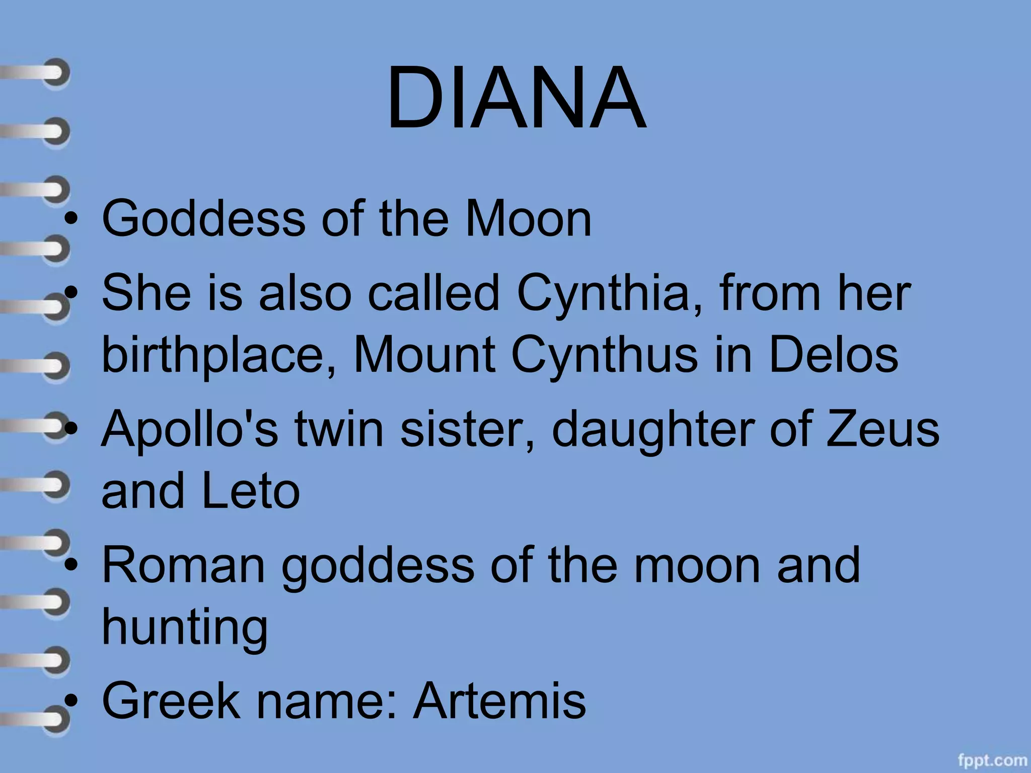 DIANA
• Goddess of the Moon
• She is also called Cynthia, from her
birthplace, Mount Cynthus in Delos
• Apollo's twin sister, daughter of Zeus
and Leto
• Roman goddess of the moon and
hunting
• Greek name: Artemis
 