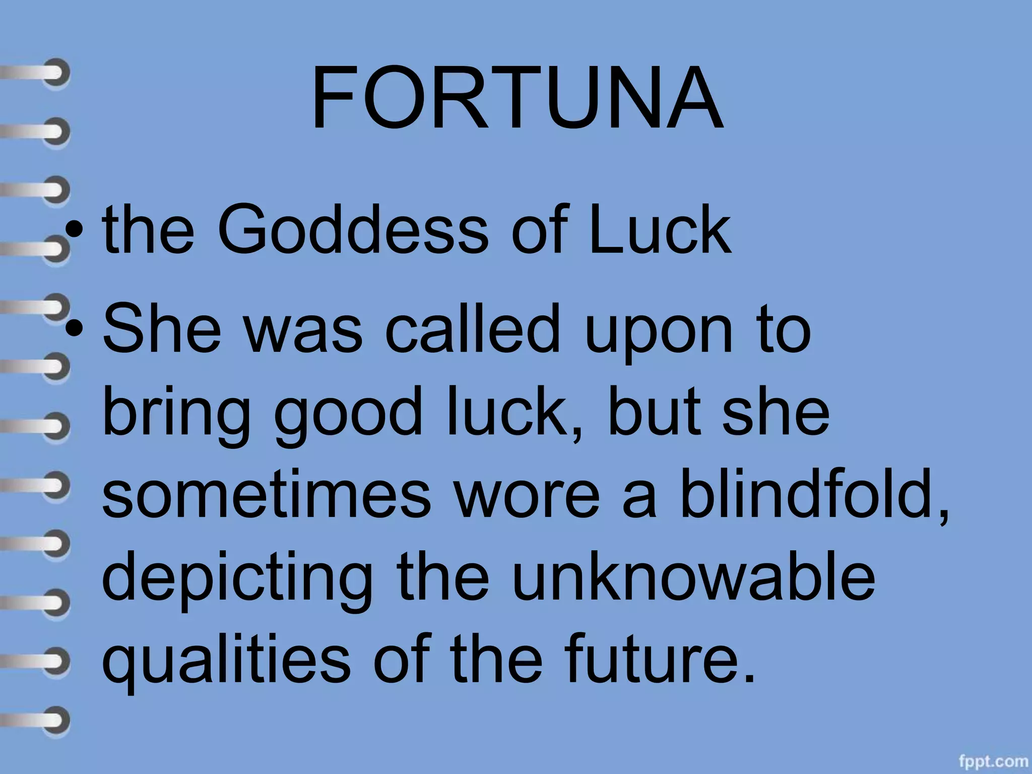 FORTUNA
• the Goddess of Luck
• She was called upon to
bring good luck, but she
sometimes wore a blindfold,
depicting the unknowable
qualities of the future.
 