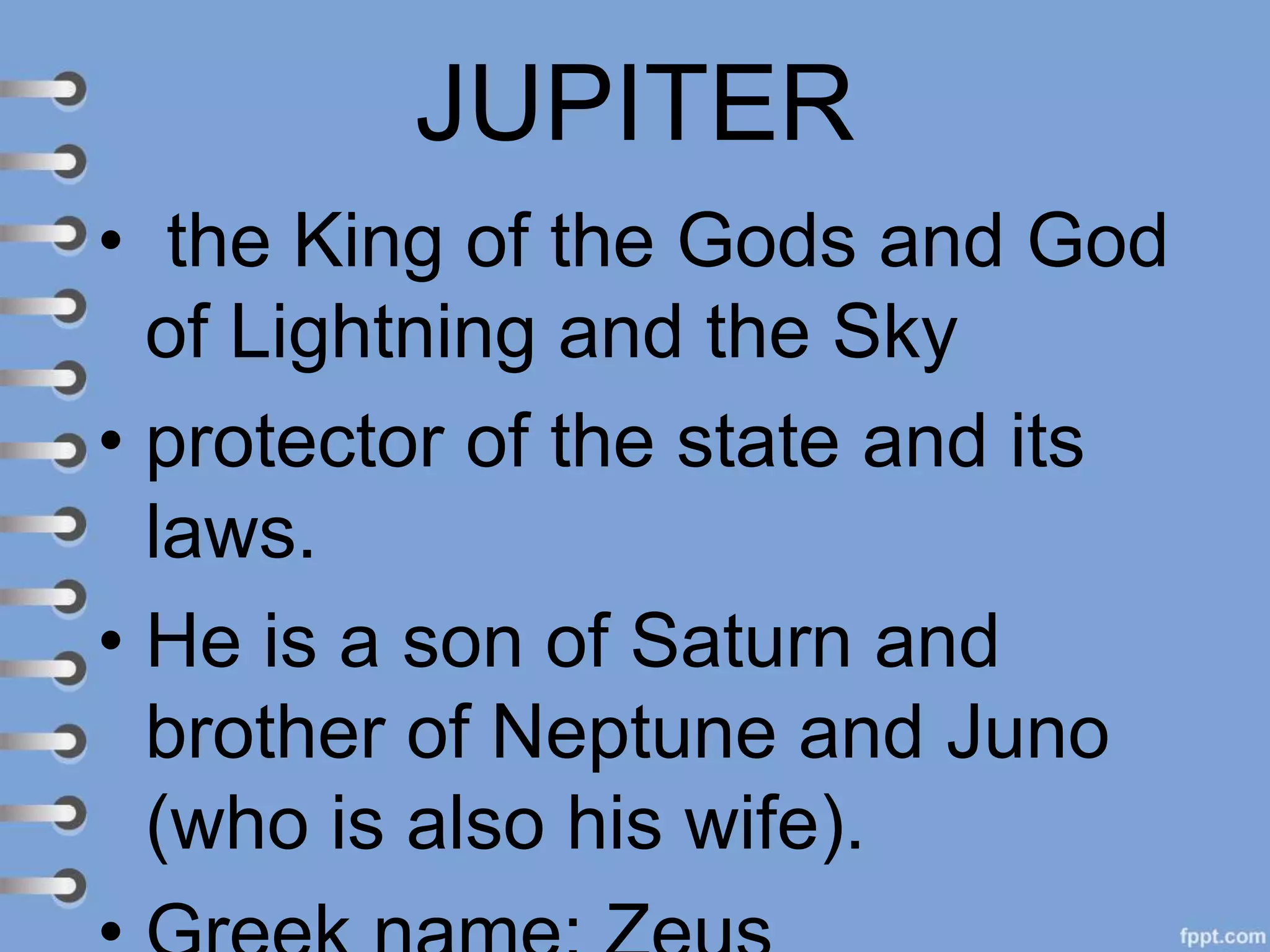 JUPITER
• the King of the Gods and God
of Lightning and the Sky
• protector of the state and its
laws.
• He is a son of Saturn and
brother of Neptune and Juno
(who is also his wife).
 