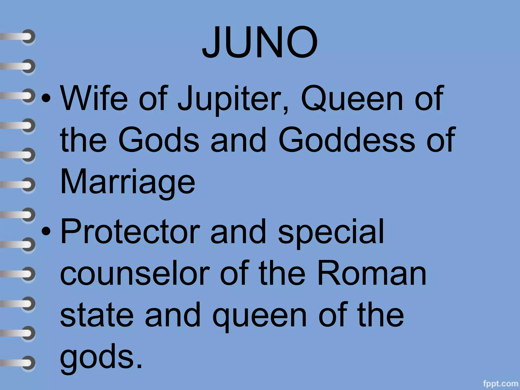 JUNO
• Wife of Jupiter, Queen of
the Gods and Goddess of
Marriage
• Protector and special
counselor of the Roman
state and queen of the
gods.
 