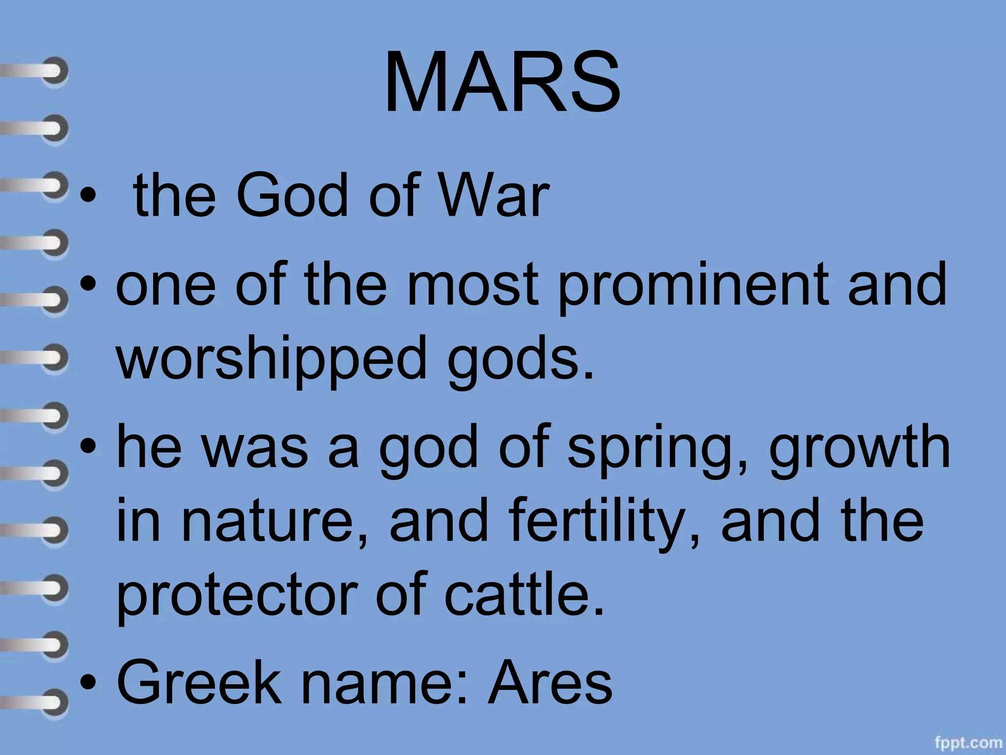 MARS
• the God of War
• one of the most prominent and
worshipped gods.
• he was a god of spring, growth
in nature, and fertility, and the
protector of cattle.
• Greek name: Ares
 