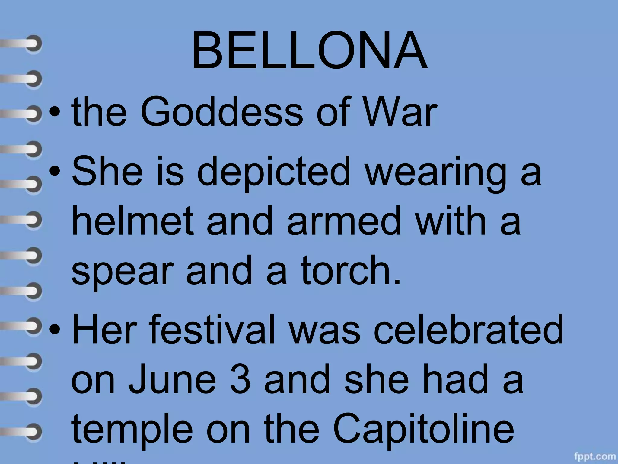 BELLONA
• the Goddess of War
• She is depicted wearing a
helmet and armed with a
spear and a torch.
• Her festival was celebrated
on June 3 and she had a
temple on the Capitoline
 