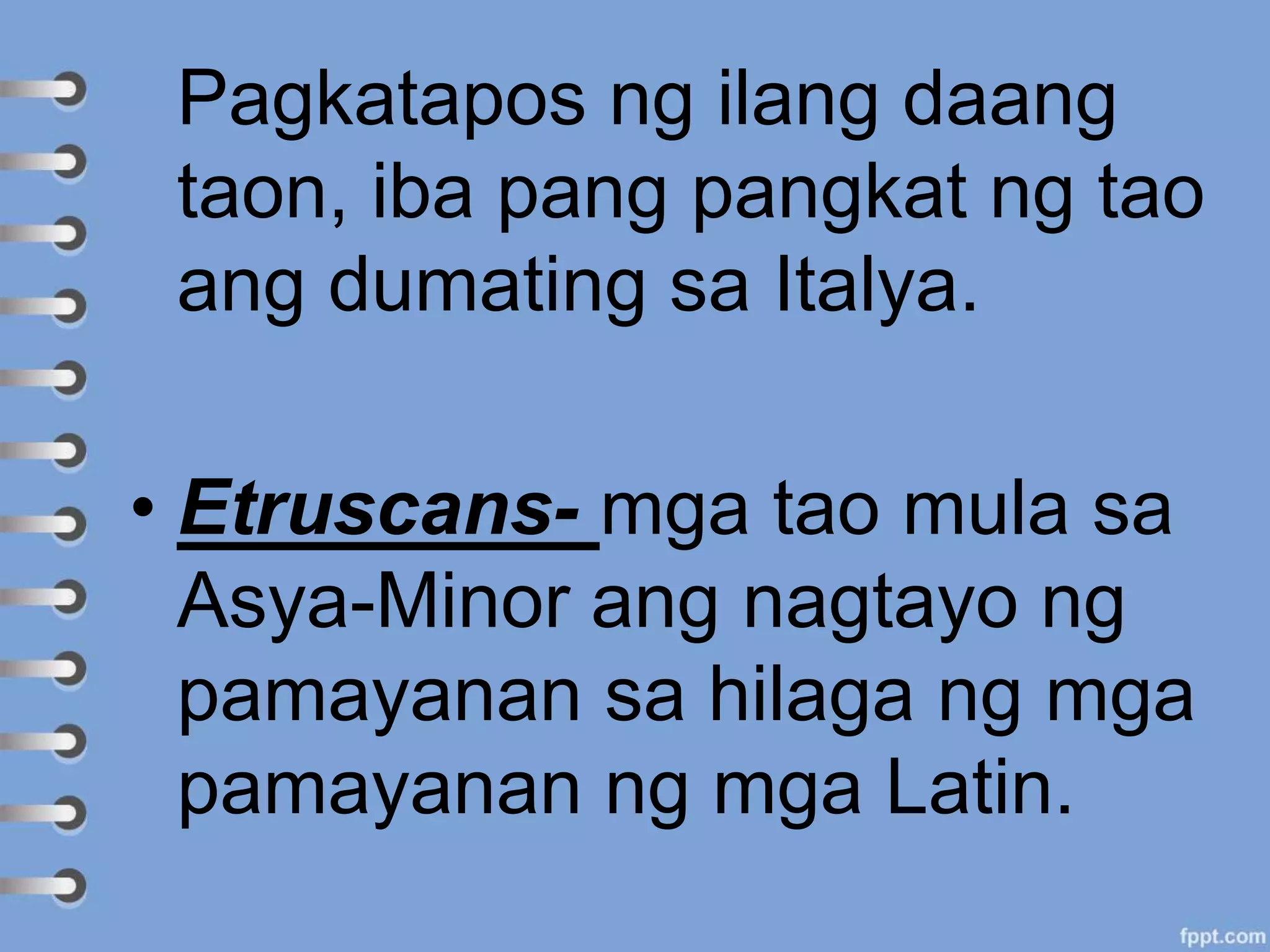 Pagkatapos ng ilang daang
taon, iba pang pangkat ng tao
ang dumating sa Italya.
• Etruscans- mga tao mula sa
Asya-Minor ang nagtayo ng
pamayanan sa hilaga ng mga
pamayanan ng mga Latin.
 