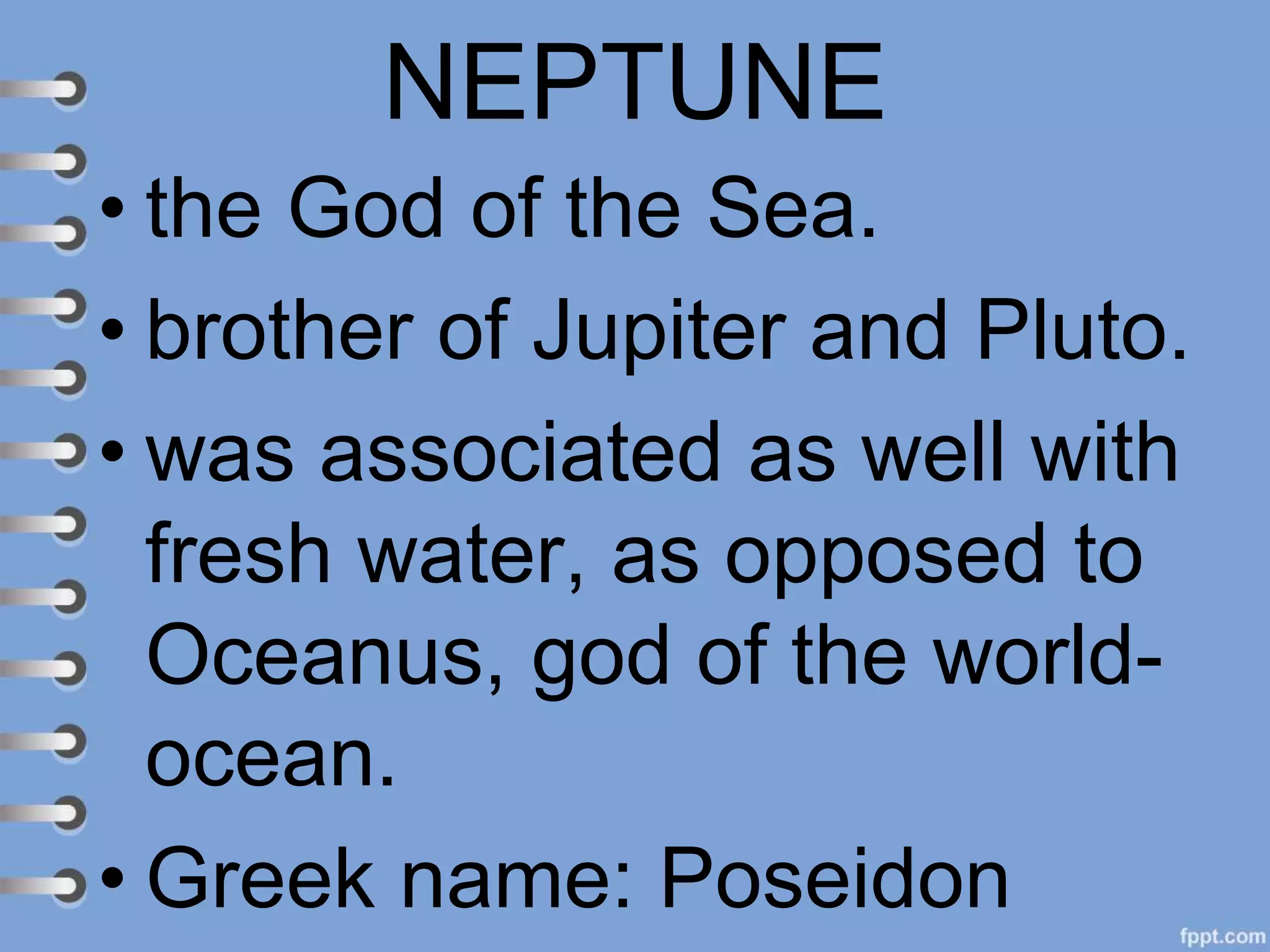 NEPTUNE
• the God of the Sea.
• brother of Jupiter and Pluto.
• was associated as well with
fresh water, as opposed to
Oceanus, god of the world-
ocean.
• Greek name: Poseidon
 