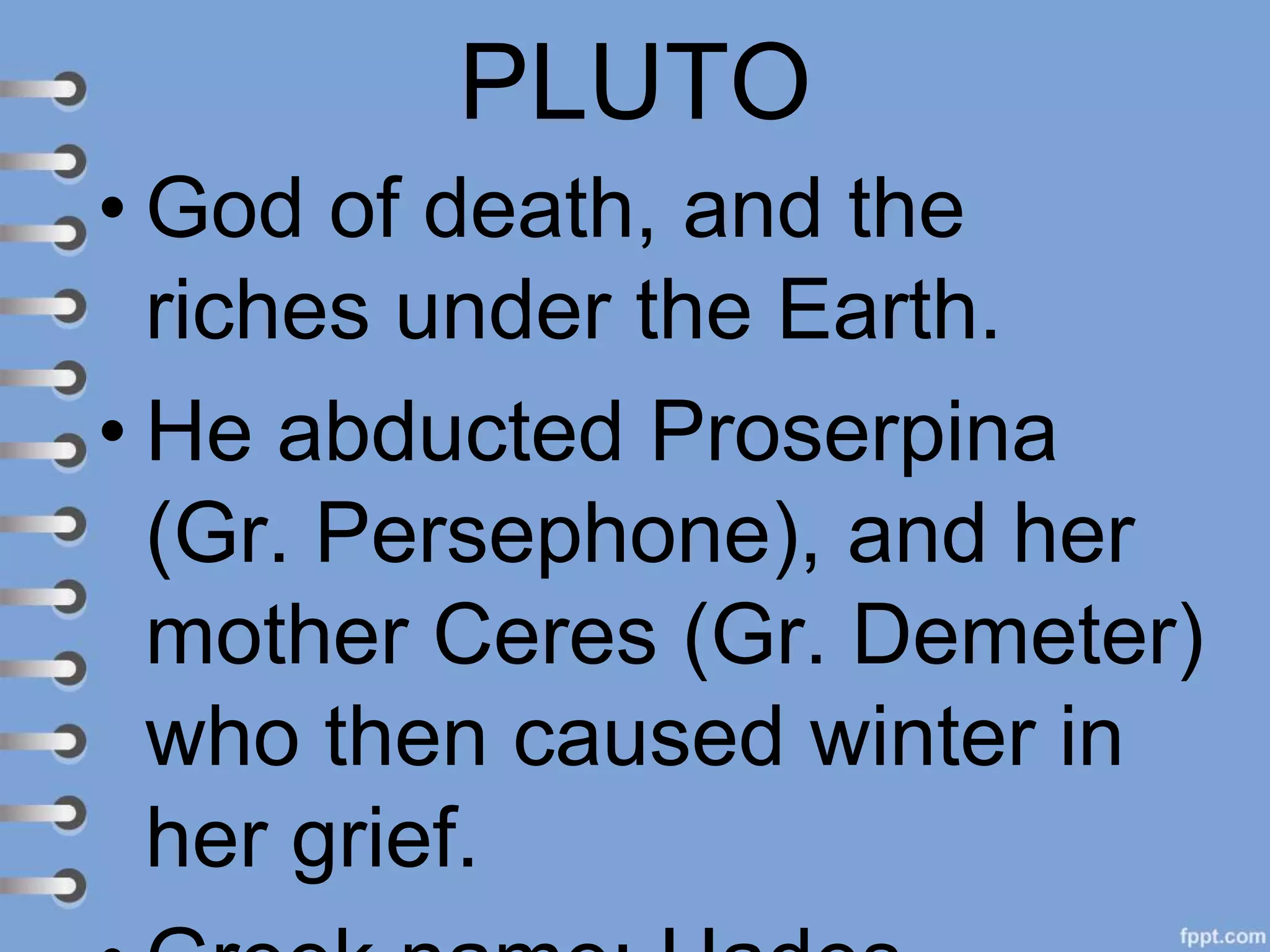 PLUTO
• God of death, and the
riches under the Earth.
• He abducted Proserpina
(Gr. Persephone), and her
mother Ceres (Gr. Demeter)
who then caused winter in
her grief.
 