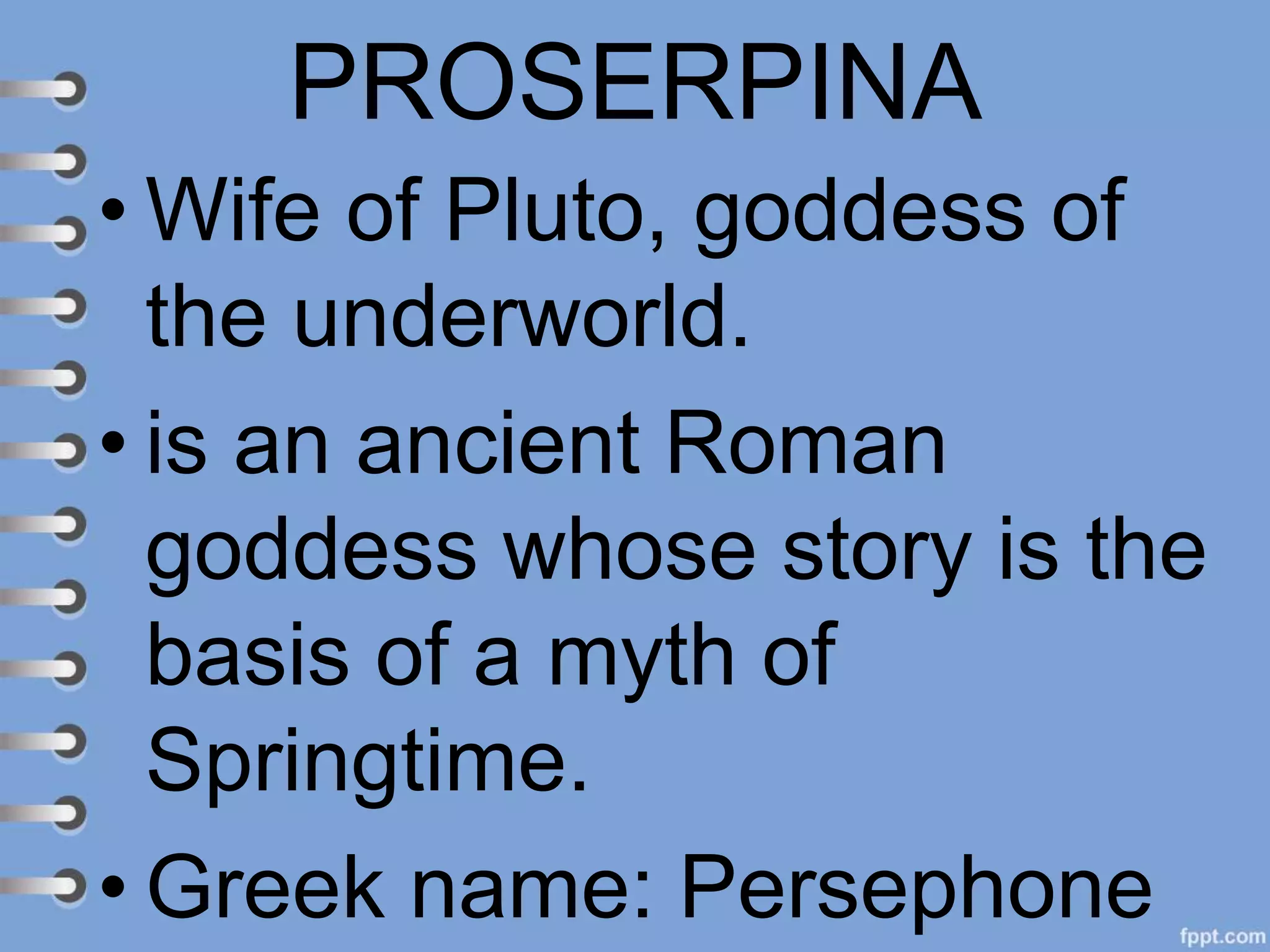 PROSERPINA
• Wife of Pluto, goddess of
the underworld.
• is an ancient Roman
goddess whose story is the
basis of a myth of
Springtime.
• Greek name: Persephone
 