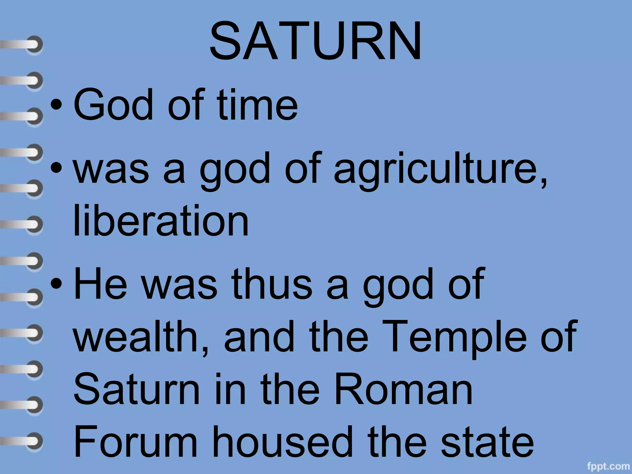 SATURN
• God of time
• was a god of agriculture,
liberation
• He was thus a god of
wealth, and the Temple of
Saturn in the Roman
Forum housed the state
 