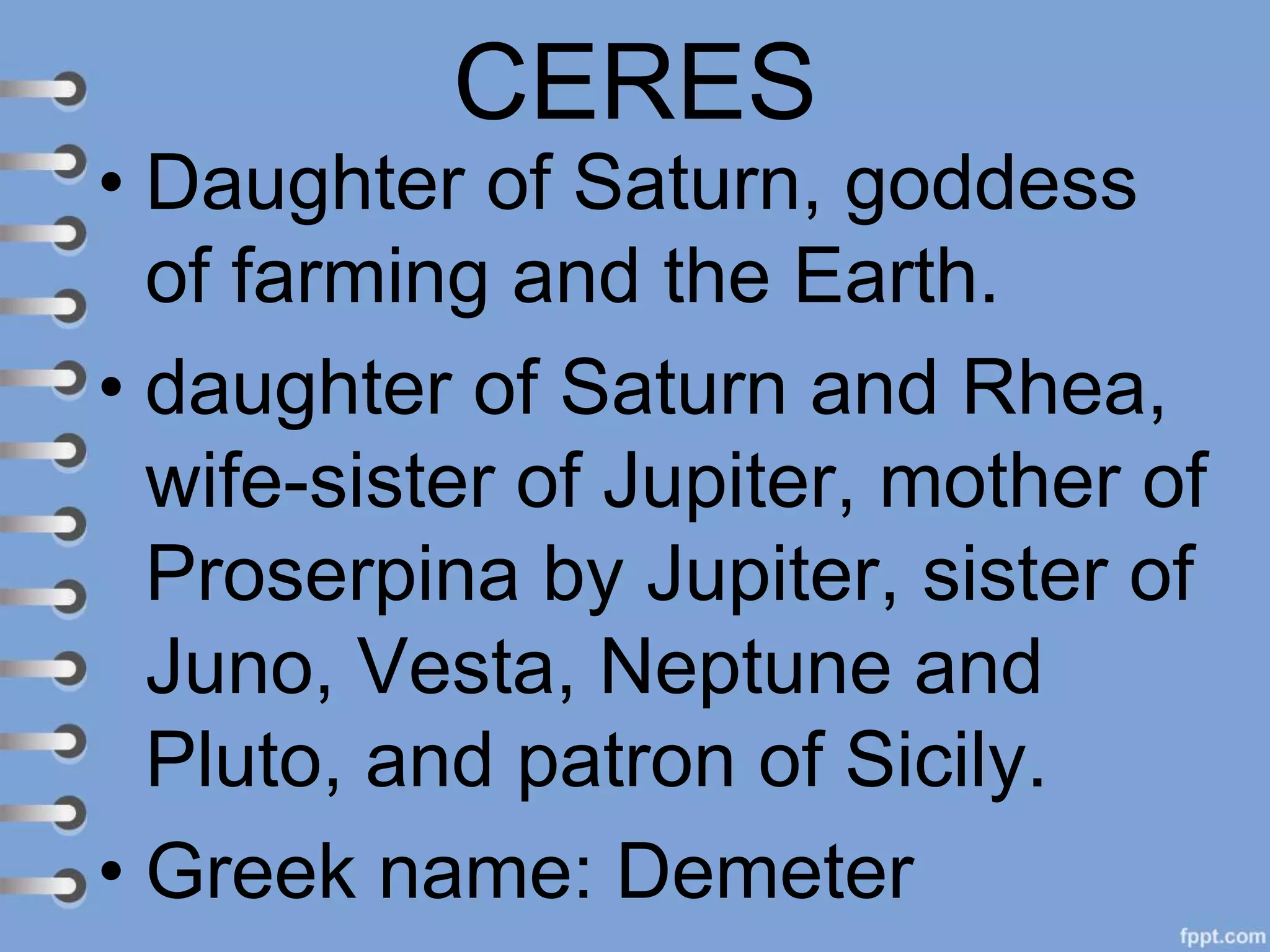 CERES
• Daughter of Saturn, goddess
of farming and the Earth.
• daughter of Saturn and Rhea,
wife-sister of Jupiter, mother of
Proserpina by Jupiter, sister of
Juno, Vesta, Neptune and
Pluto, and patron of Sicily.
• Greek name: Demeter
 