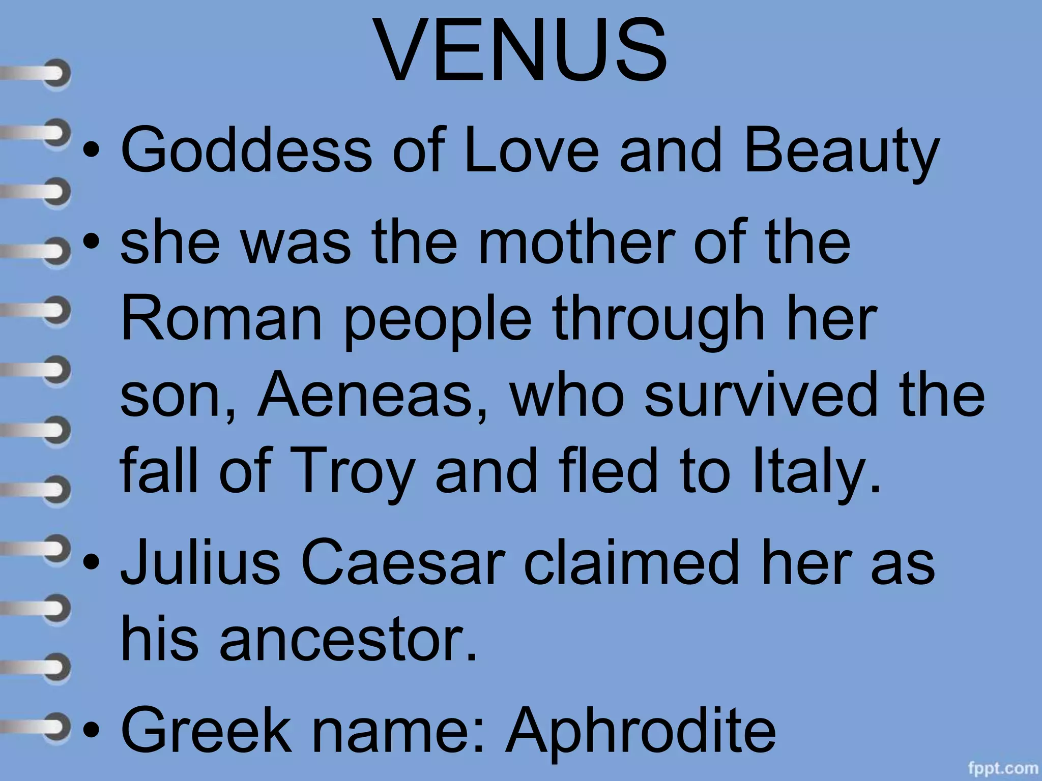 VENUS
• Goddess of Love and Beauty
• she was the mother of the
Roman people through her
son, Aeneas, who survived the
fall of Troy and fled to Italy.
• Julius Caesar claimed her as
his ancestor.
• Greek name: Aphrodite
 