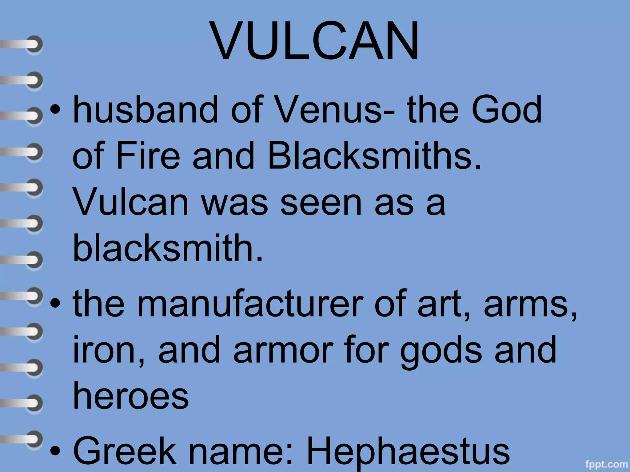 VULCAN
• husband of Venus- the God
of Fire and Blacksmiths.
Vulcan was seen as a
blacksmith.
• the manufacturer of art, arms,
iron, and armor for gods and
heroes
• Greek name: Hephaestus
 