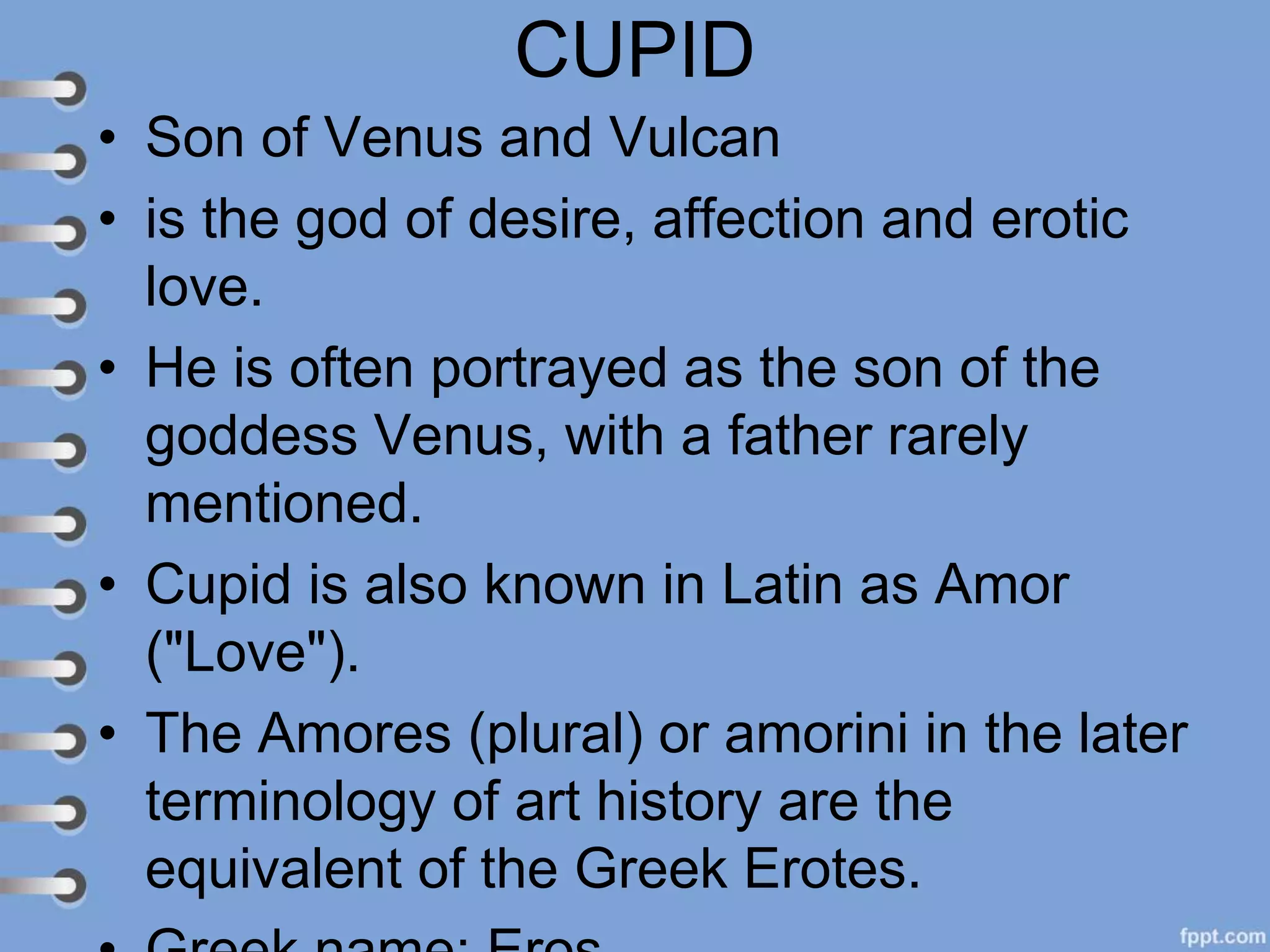 CUPID
• Son of Venus and Vulcan
• is the god of desire, affection and erotic
love.
• He is often portrayed as the son of the
goddess Venus, with a father rarely
mentioned.
• Cupid is also known in Latin as Amor
("Love").
• The Amores (plural) or amorini in the later
terminology of art history are the
equivalent of the Greek Erotes.
 