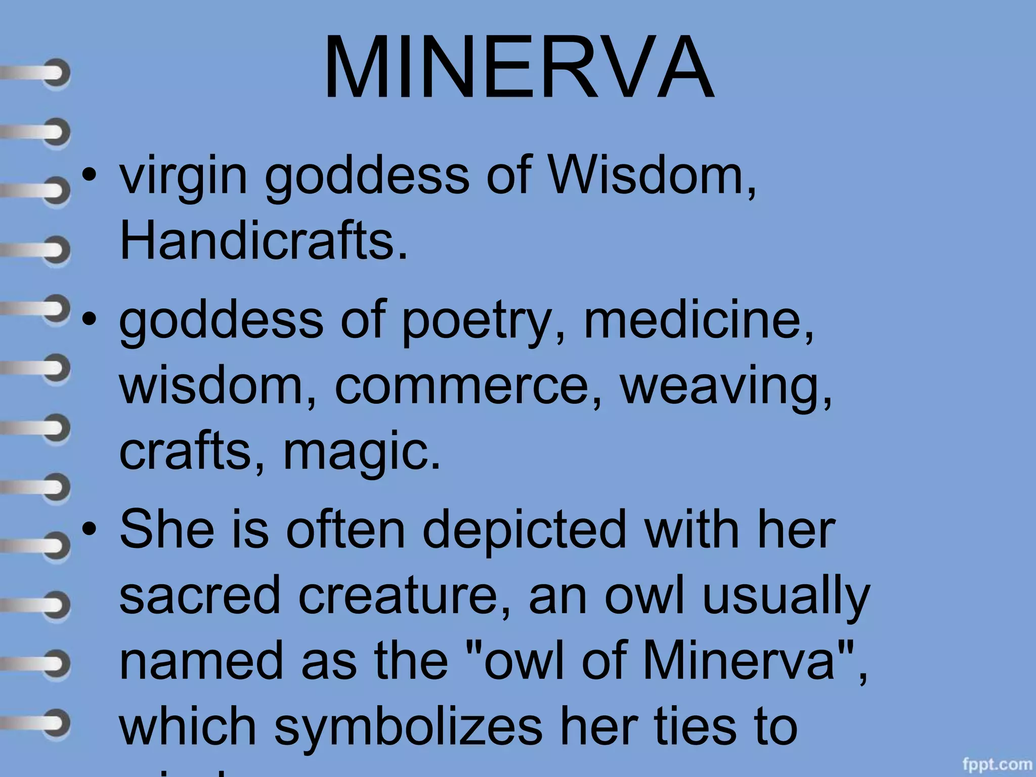 MINERVA
• virgin goddess of Wisdom,
Handicrafts.
• goddess of poetry, medicine,
wisdom, commerce, weaving,
crafts, magic.
• She is often depicted with her
sacred creature, an owl usually
named as the "owl of Minerva",
which symbolizes her ties to
 