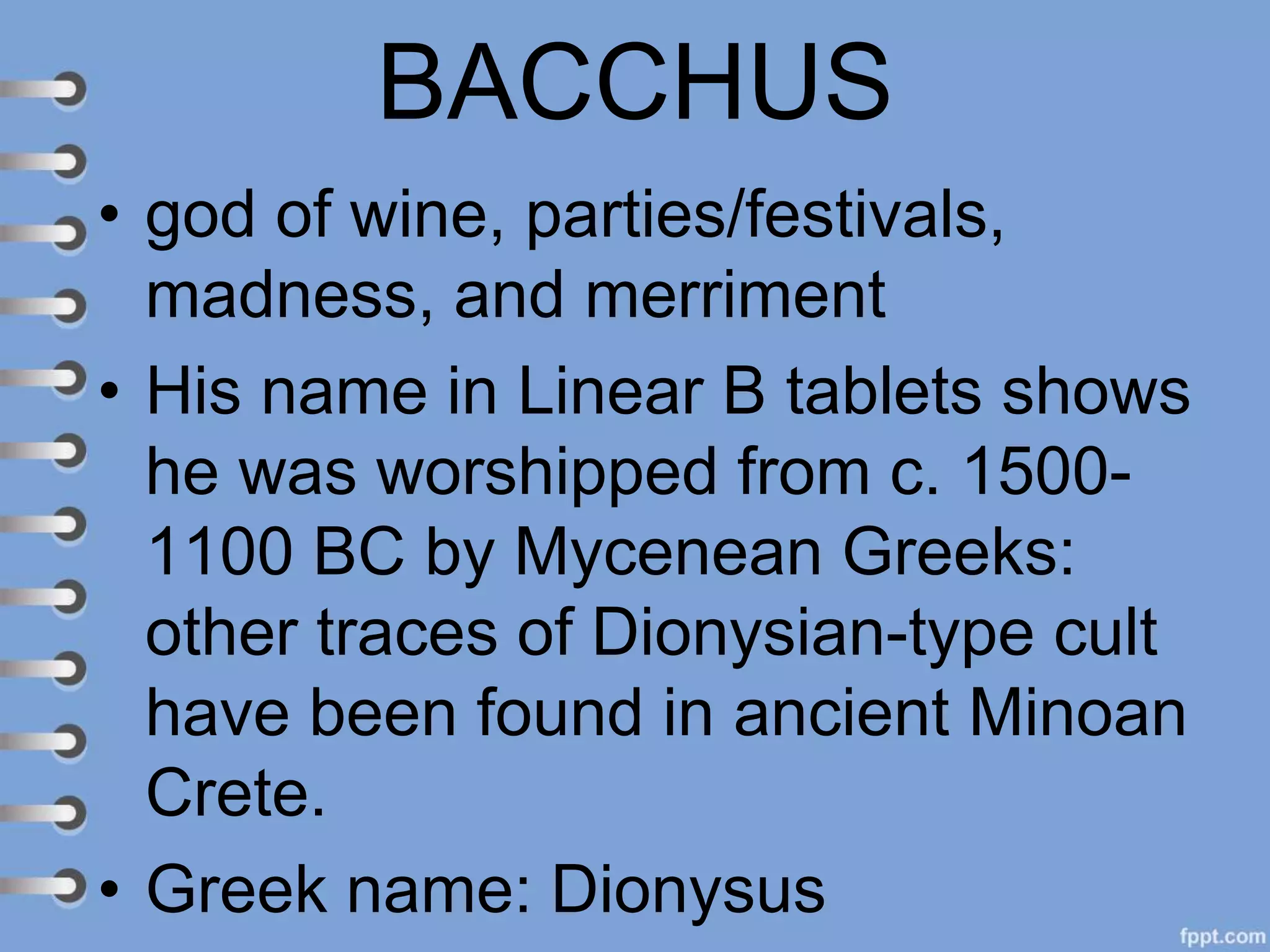 BACCHUS
• god of wine, parties/festivals,
madness, and merriment
• His name in Linear B tablets shows
he was worshipped from c. 1500-
1100 BC by Mycenean Greeks:
other traces of Dionysian-type cult
have been found in ancient Minoan
Crete.
• Greek name: Dionysus
 