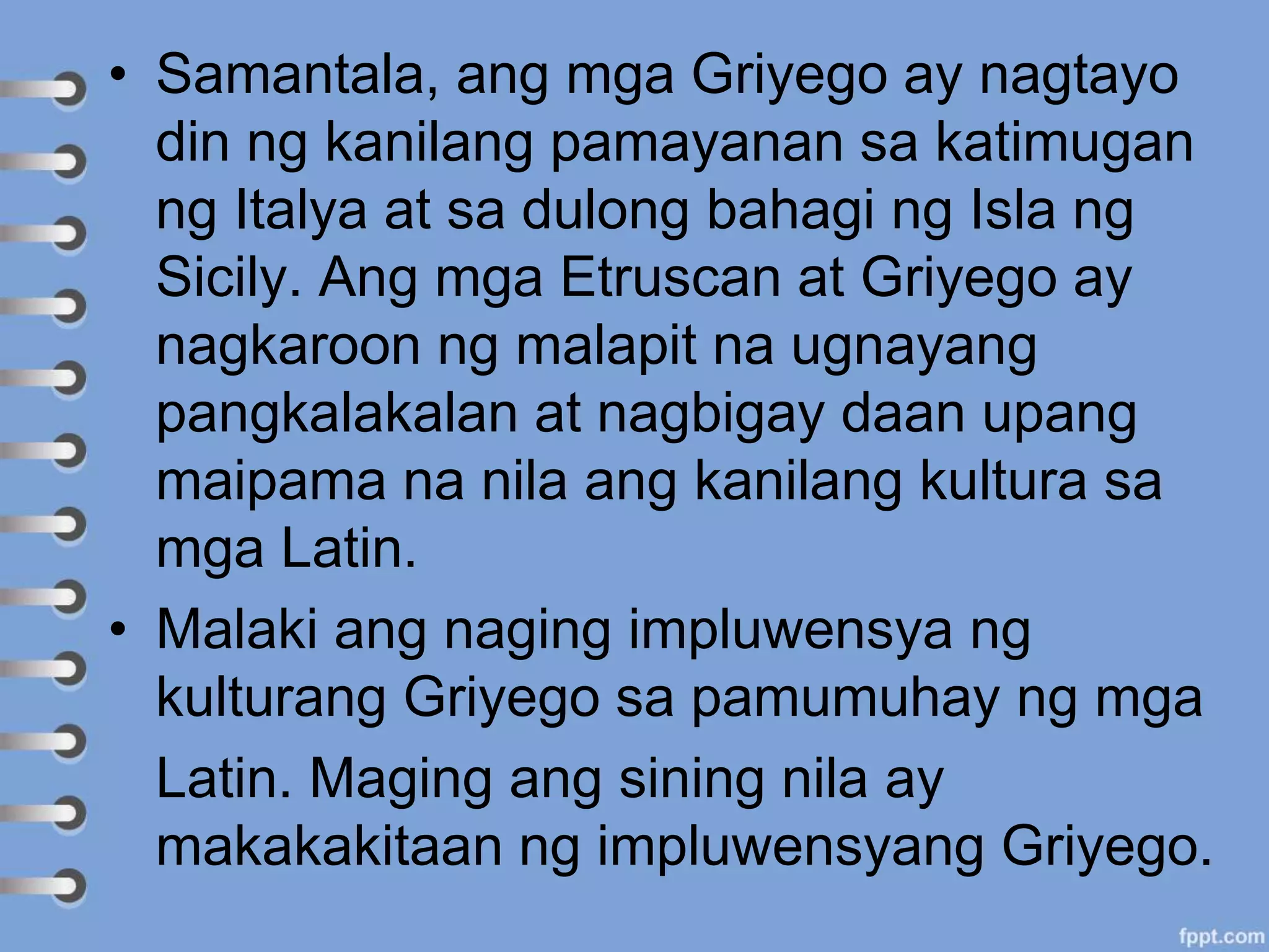• Samantala, ang mga Griyego ay nagtayo
din ng kanilang pamayanan sa katimugan
ng Italya at sa dulong bahagi ng Isla ng
Sicily. Ang mga Etruscan at Griyego ay
nagkaroon ng malapit na ugnayang
pangkalakalan at nagbigay daan upang
maipama na nila ang kanilang kultura sa
mga Latin.
• Malaki ang naging impluwensya ng
kulturang Griyego sa pamumuhay ng mga
Latin. Maging ang sining nila ay
makakakitaan ng impluwensyang Griyego.
 