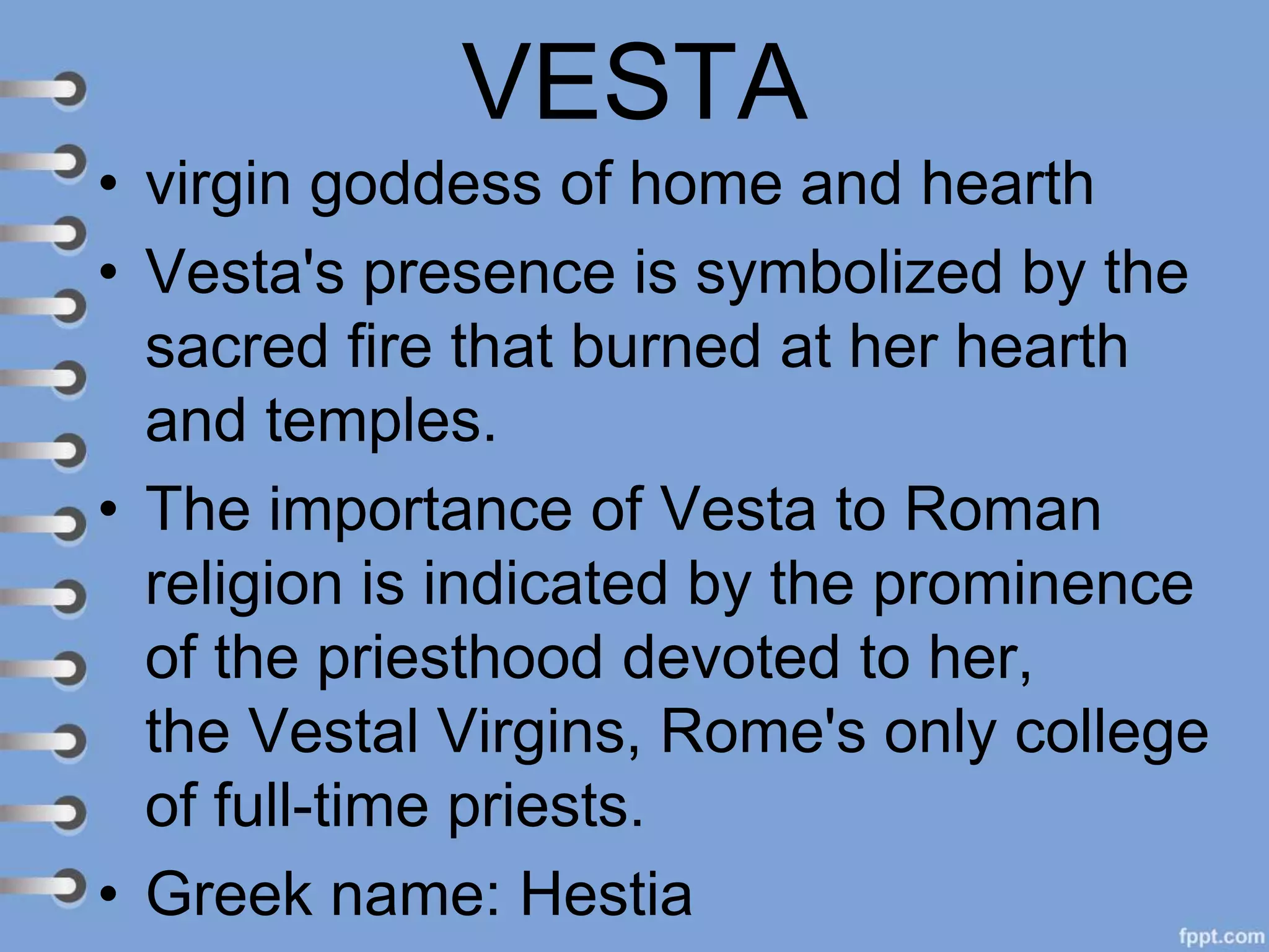 VESTA
• virgin goddess of home and hearth
• Vesta's presence is symbolized by the
sacred fire that burned at her hearth
and temples.
• The importance of Vesta to Roman
religion is indicated by the prominence
of the priesthood devoted to her,
the Vestal Virgins, Rome's only college
of full-time priests.
• Greek name: Hestia
 