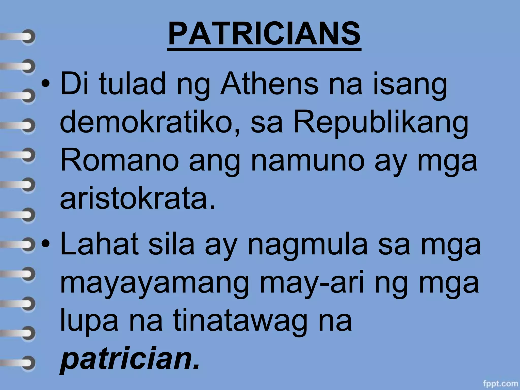PATRICIANS
• Di tulad ng Athens na isang
demokratiko, sa Republikang
Romano ang namuno ay mga
aristokrata.
• Lahat sila ay nagmula sa mga
mayayamang may-ari ng mga
lupa na tinatawag na
patrician.
 
