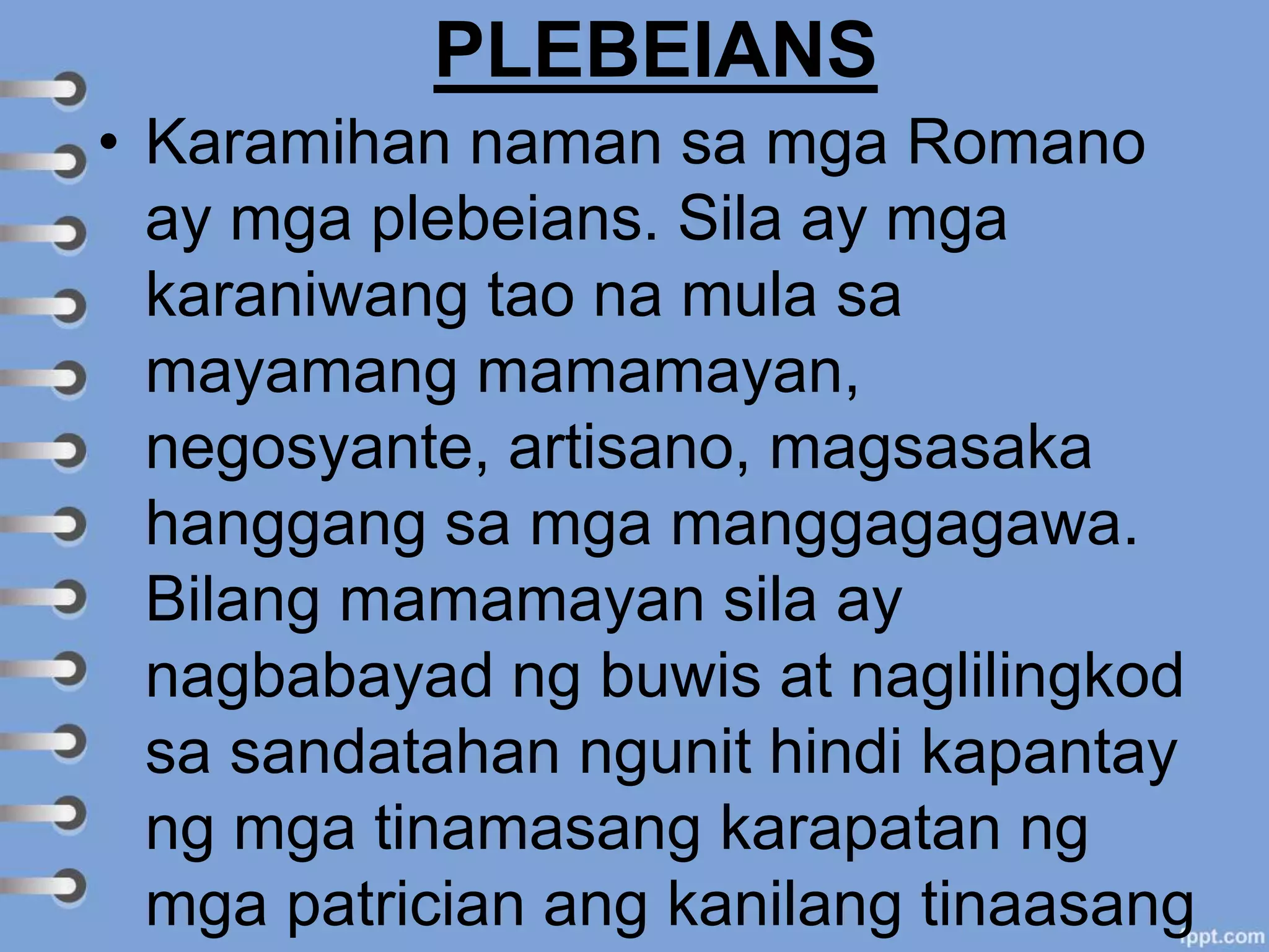 PLEBEIANS
• Karamihan naman sa mga Romano
ay mga plebeians. Sila ay mga
karaniwang tao na mula sa
mayamang mamamayan,
negosyante, artisano, magsasaka
hanggang sa mga manggagagawa.
Bilang mamamayan sila ay
nagbabayad ng buwis at naglilingkod
sa sandatahan ngunit hindi kapantay
ng mga tinamasang karapatan ng
mga patrician ang kanilang tinaasang
 