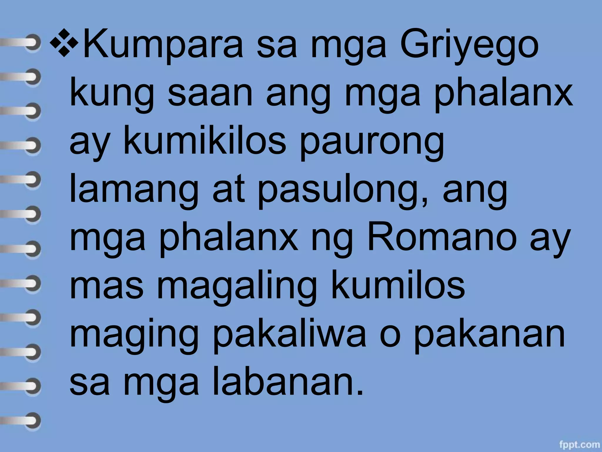 Kumpara sa mga Griyego
kung saan ang mga phalanx
ay kumikilos paurong
lamang at pasulong, ang
mga phalanx ng Romano ay
mas magaling kumilos
maging pakaliwa o pakanan
sa mga labanan.
 