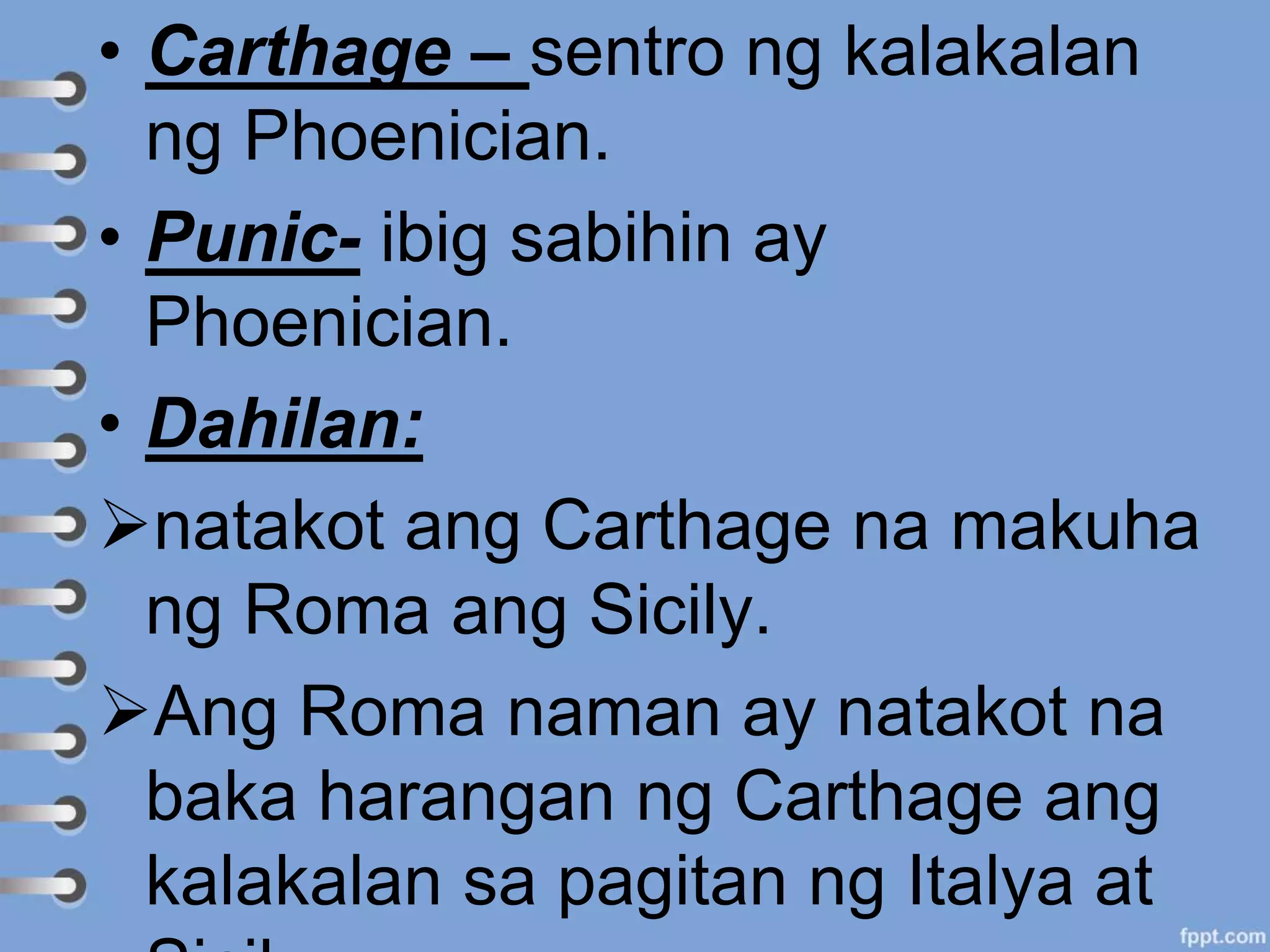 • Carthage – sentro ng kalakalan
ng Phoenician.
• Punic- ibig sabihin ay
Phoenician.
• Dahilan:
natakot ang Carthage na makuha
ng Roma ang Sicily.
Ang Roma naman ay natakot na
baka harangan ng Carthage ang
kalakalan sa pagitan ng Italya at
 