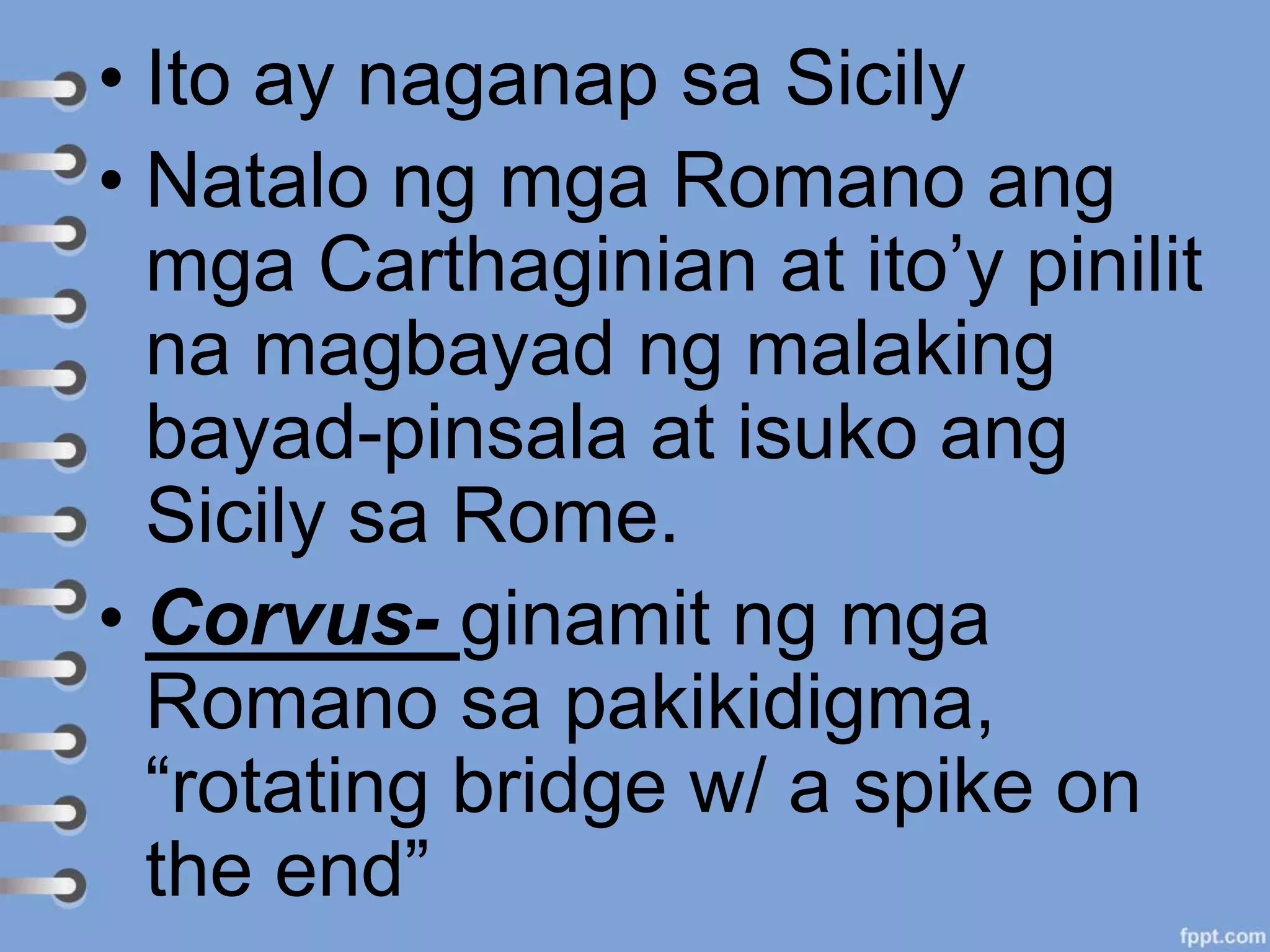 • Ito ay naganap sa Sicily
• Natalo ng mga Romano ang
mga Carthaginian at ito’y pinilit
na magbayad ng malaking
bayad-pinsala at isuko ang
Sicily sa Rome.
• Corvus- ginamit ng mga
Romano sa pakikidigma,
“rotating bridge w/ a spike on
the end”
 
