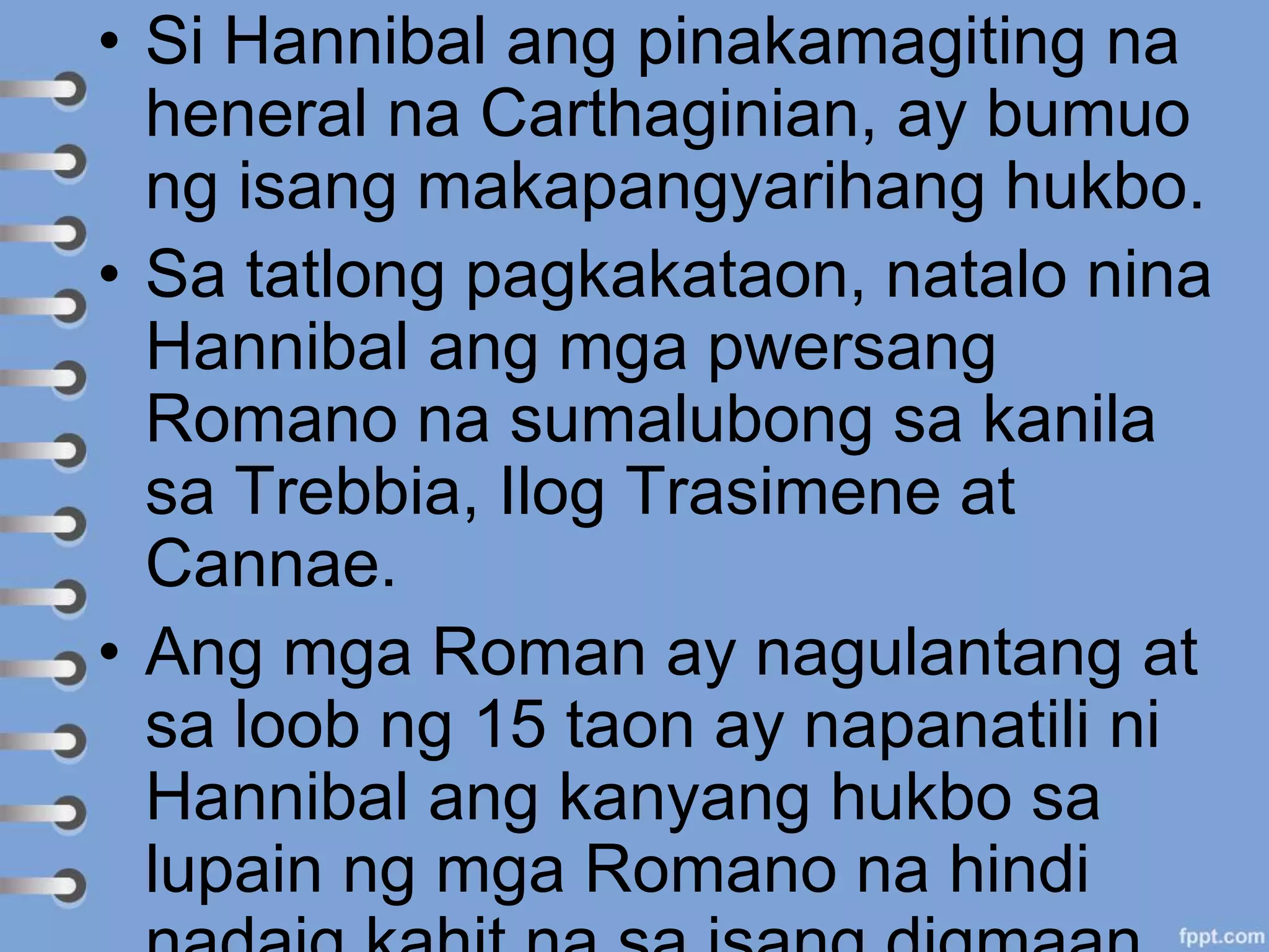 • Si Hannibal ang pinakamagiting na
heneral na Carthaginian, ay bumuo
ng isang makapangyarihang hukbo.
• Sa tatlong pagkakataon, natalo nina
Hannibal ang mga pwersang
Romano na sumalubong sa kanila
sa Trebbia, Ilog Trasimene at
Cannae.
• Ang mga Roman ay nagulantang at
sa loob ng 15 taon ay napanatili ni
Hannibal ang kanyang hukbo sa
lupain ng mga Romano na hindi
 