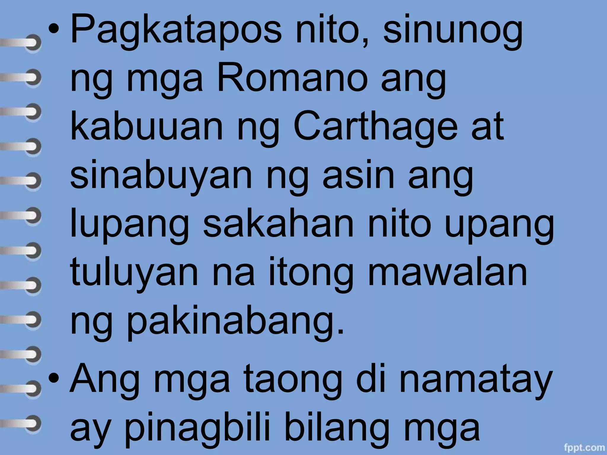 • Pagkatapos nito, sinunog
ng mga Romano ang
kabuuan ng Carthage at
sinabuyan ng asin ang
lupang sakahan nito upang
tuluyan na itong mawalan
ng pakinabang.
• Ang mga taong di namatay
ay pinagbili bilang mga
 