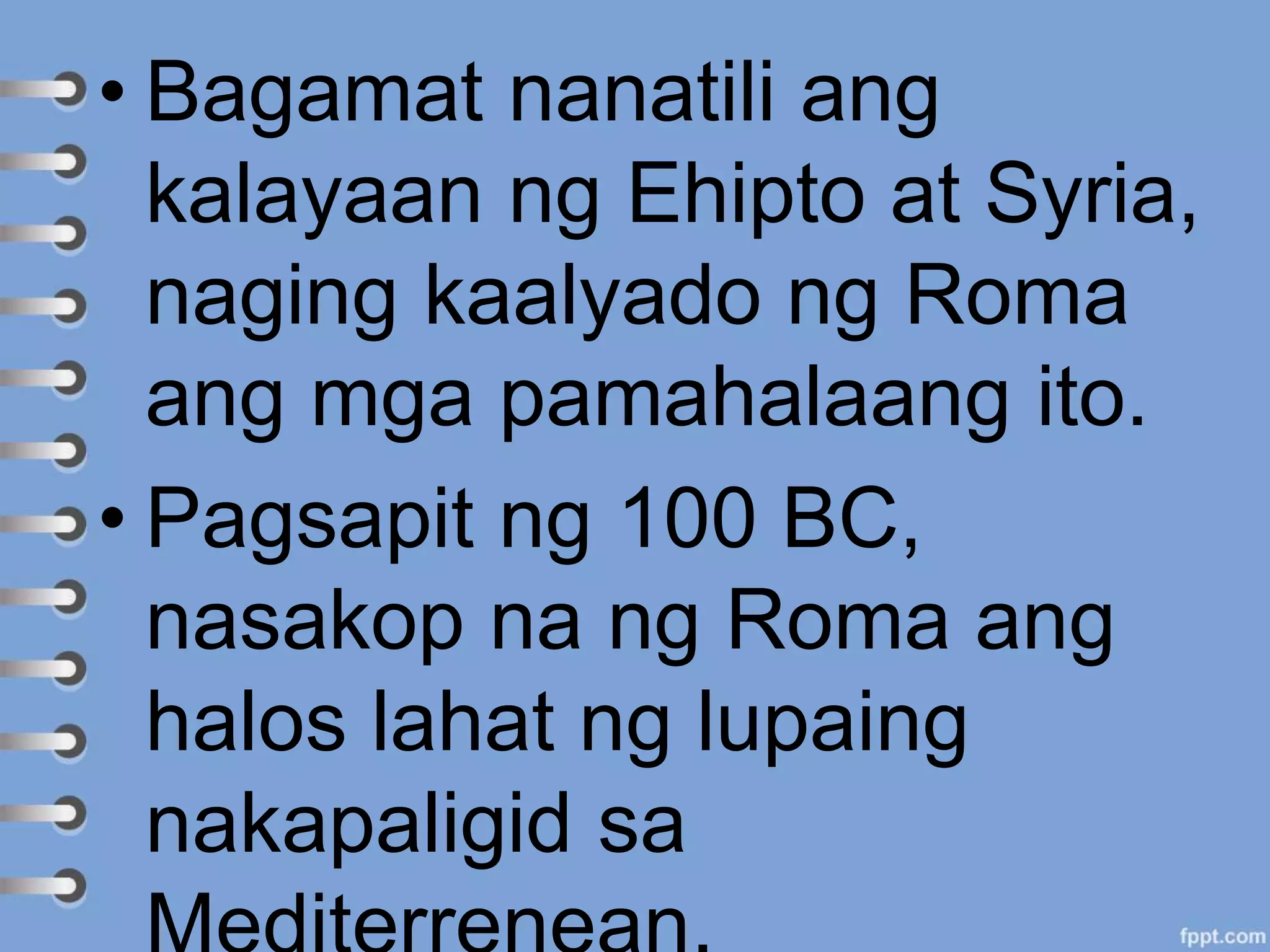 • Bagamat nanatili ang
kalayaan ng Ehipto at Syria,
naging kaalyado ng Roma
ang mga pamahalaang ito.
• Pagsapit ng 100 BC,
nasakop na ng Roma ang
halos lahat ng lupaing
nakapaligid sa
 
