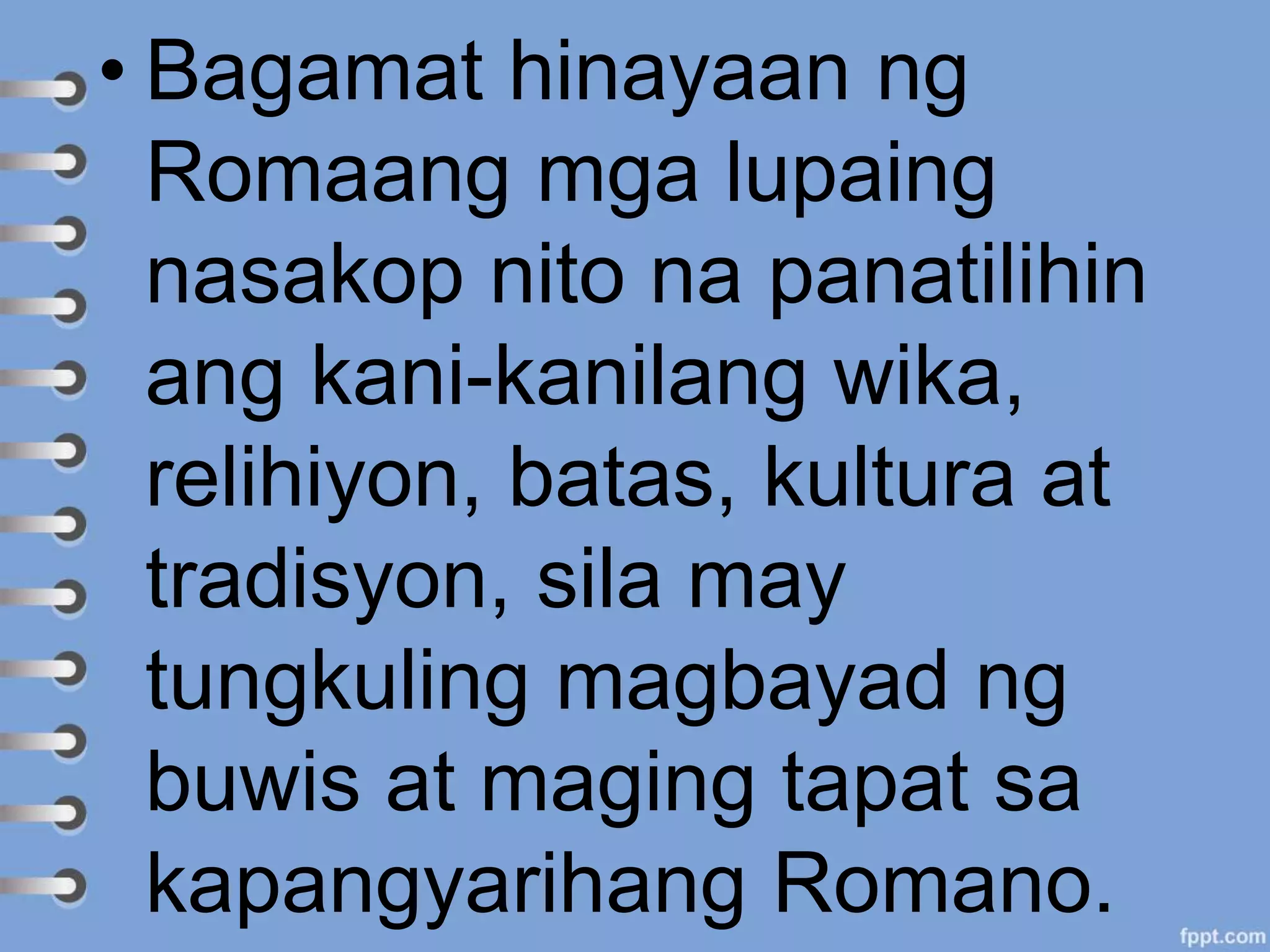 • Bagamat hinayaan ng
Romaang mga lupaing
nasakop nito na panatilihin
ang kani-kanilang wika,
relihiyon, batas, kultura at
tradisyon, sila may
tungkuling magbayad ng
buwis at maging tapat sa
kapangyarihang Romano.
 