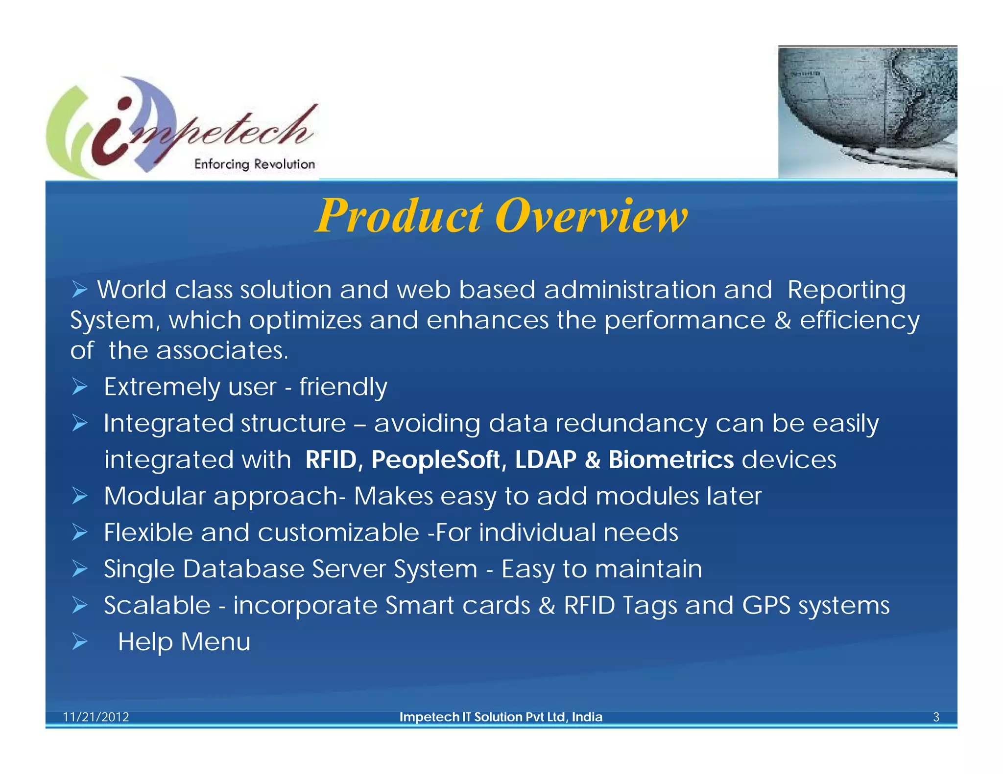 Product Overview
  World class solution and web based administration and Reporting
 System, which optimizes and enhances the performance & efficiency
 of the associates.
  Extremely user - friendly
  Integrated structure – avoiding data redundancy can be easily
    integrated with RFID, PeopleSoft, LDAP & Biometrics devices
  Modular approach- Makes easy to add modules later
  Flexible and customizable -For individual needs
  Single Database Server System - Easy to maintain
  Scalable - incorporate Smart cards & RFID Tags and GPS systems
  Help Menu

11/21/2012                Impetech IT Solution Pvt Ltd, India        3
 