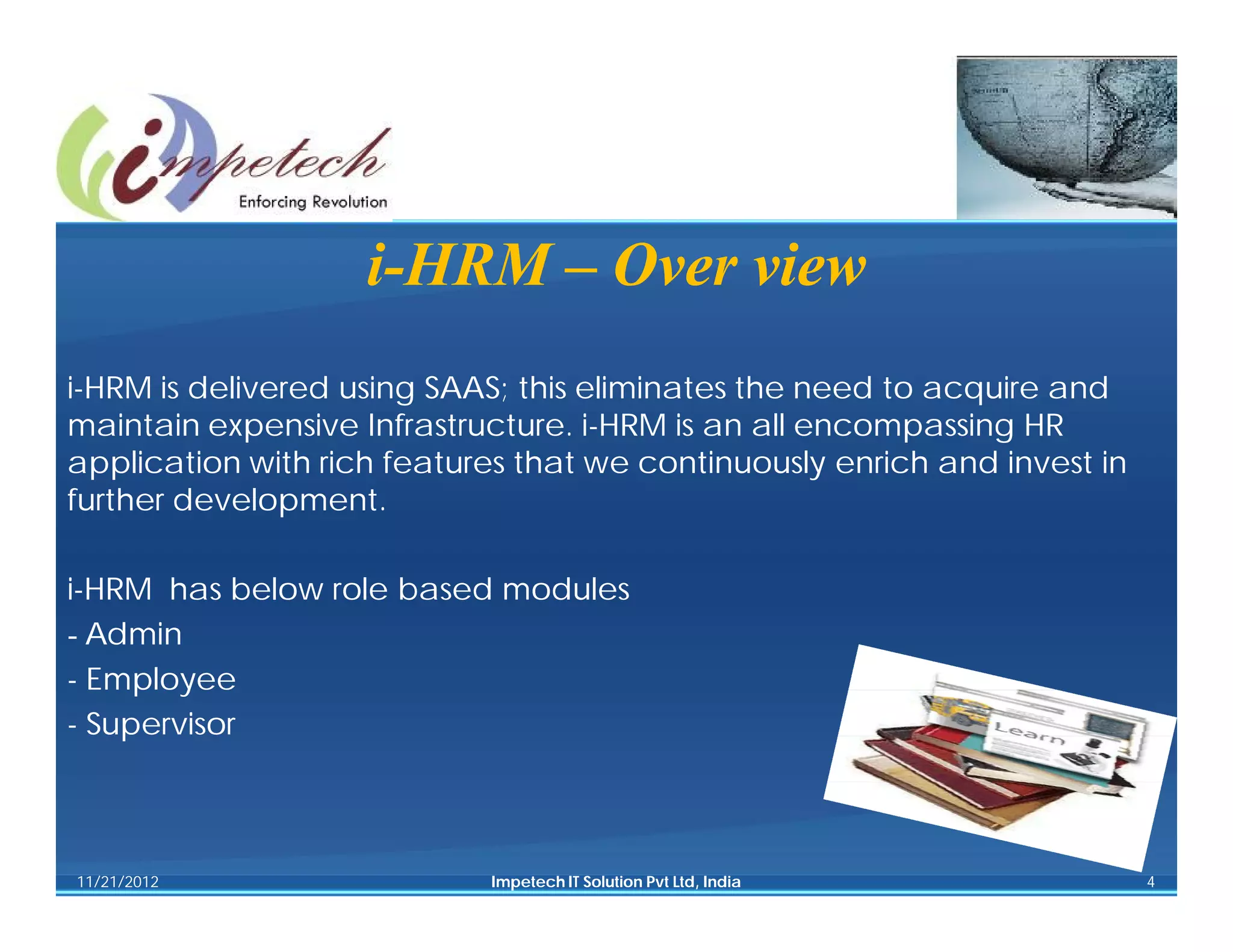 i-HRM – Over view
i-HRM is delivered using SAAS; this eliminates the need to acquire and
maintain expensive Infrastructure. i-HRM is an all encompassing HR
application with rich features that we continuously enrich and invest in
further development.

i-HRM has below role based modules
- Admin
- Employee
- Supervisor



11/21/2012                  Impetech IT Solution Pvt Ltd, India            4
 