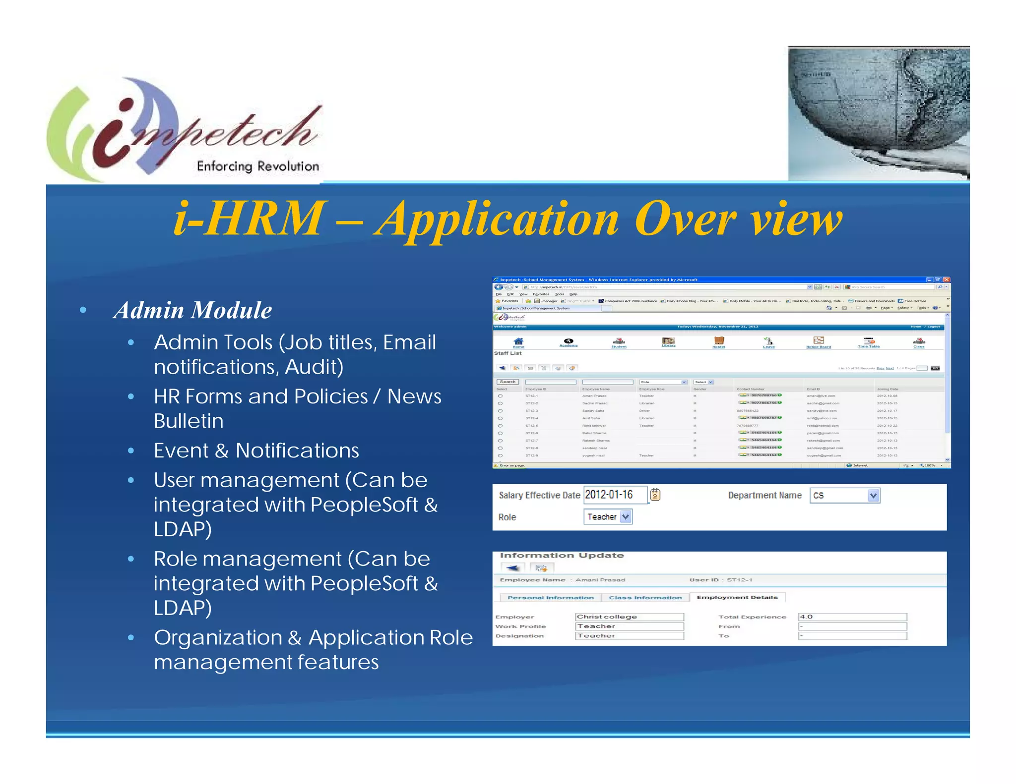 Staff

        i-HRM – Application Over view
•   Admin Module
    • Admin Tools (Job titles, Email
      notifications, Audit)
    • HR Forms and Policies / News
      Bulletin
    • Event & Notifications
    • User management (Can be
      integrated with PeopleSoft &
      LDAP)
    • Role management (Can be
      integrated with PeopleSoft &
      LDAP)
    • Organization & Application Role
      management features
 
