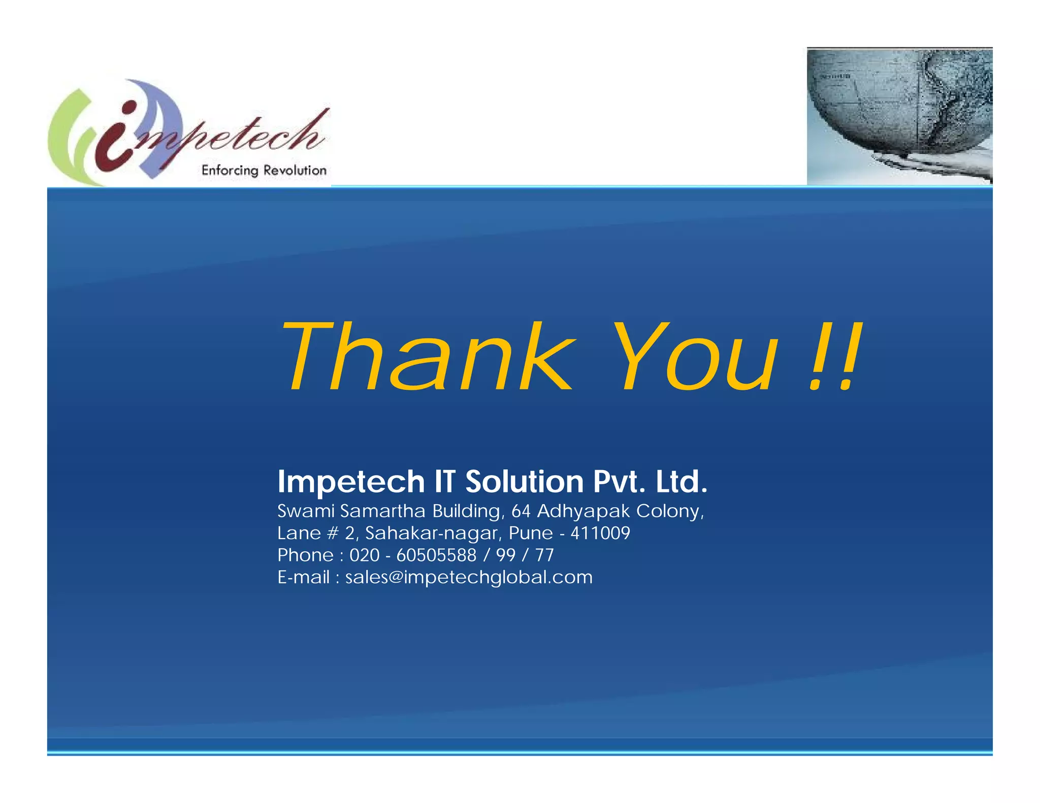 Thank You !!
Impetech IT Solution Pvt. Ltd.
Swami Samartha Building, 64 Adhyapak Colony,
Lane # 2, Sahakar-nagar, Pune - 411009
Phone : 020 - 60505588 / 99 / 77
E-mail : sales@impetechglobal.com
 