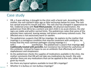 Case study
• OB, a 3-year-old boy, is brought to the clinic with a facial rash. According to OB's
mother, the rash started 4 days ago as little red bumps below his nose. The rash
has spread around his mouth and chin. The rash also has changed in appearance to
flat, reddened areas with fluid-filled pustules. On physical examination, the
pediatrician finds OB to be a content and alert child in no acute distress. His vital
signs are stable and within normal limits. The pediatrician notes that some of the
pustules have ruptured, leaving weepy, red lesions and honey-colored crusts. The
affected area is not excessively warm or swollen.
• The pediatrician suspects that OB has impetigo. He explains to the mother that
impetigo is a contagious condition that requires treatment with antibiotics. He
knows that the most common pathogen causing impetigo is ( ? ),
with ( ? )coinfection. The pediatrician is aware that impetigo was
traditionally treated with penicillin, but resistance has limited the usefulness of
this antibiotic. Instead he hopes to use an antibiotic that effectively will cover
staphylococci and streptococci.
• As the pediatrician checks the supplies of medications available in the clinic, the
mother comments that OB will not take any medications by mouth. She asks
whether there are any medications that can be applied to the rash, rather than
given by mouth.
• Are there any topical options available to treat OB's impetigo?
• Whether it is bullous or non-bullous impetigo?
 