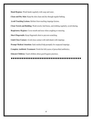 4
Hand Hygiene: Wash hands regularly with soap and water.
Clean and Dry Skin: Keep the skin clean and dry through regular bathing.
Avoid Touching Lesions: Refrain from touching impetigo lesions.
Clean Towels and Bedding: Wash towels, bed linens, and clothing regularly; avoid sharing.
Respiratory Hygiene: Cover mouth and nose when coughing or sneezing.
Short Fingernails: Keep fingernails short to prevent scratching.
Limit Close Contact: Avoid close contact with individuals with impetigo.
Prompt Medical Attention: Seek medical help promptly for suspected impetigo.
Complete Antibiotic Treatment: Finish the full course of prescribed antibiotics.
Educate Children: Teach children about good hygiene practices.

 