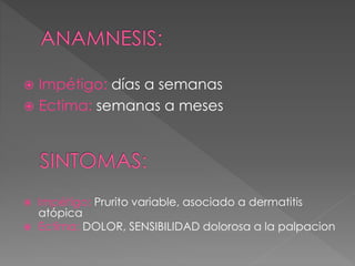  Impétigo: días a semanas 
 Ectima: semanas a meses 
 Impétigo: Prurito variable, asociado a dermatitis 
atópica 
 Ectima: DOLOR, SENSIBILIDAD dolorosa a la palpacion 
 