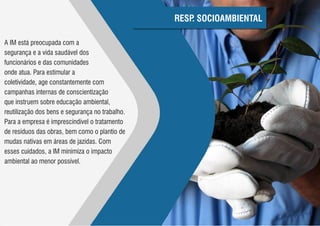 RESP SOCIOAMBIENTAL
                                                     .

A IM está preocupada com a
segurança e a vida saudável dos
funcionários e das comunidades
onde atua. Para estimular a
coletividade, age constantemente com
campanhas internas de conscientização
que instruem sobre educação ambiental,
reutilização dos bens e segurança no trabalho.
Para a empresa é imprescindível o tratamento
de resíduos das obras, bem como o plantio de
mudas nativas em áreas de jazidas. Com
esses cuidados, a IM minimiza o impacto
ambiental ao menor possível.
 