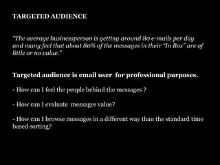 TARGETED AUDIENCE“The average businessperson is getting around 80 e-mails per day and many feel that about 80% of the messages in their “In Box” are of little or no value.”Targeted audience is email user  for professional purposes. - How can I feel the people behind the messages ?- How can I evaluate  messages value? - How can I browse messages in a different way than the standard time based sorting?
