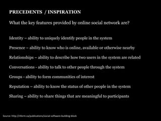 PRECEDENTS  / INSPIRATION What the key features provided by online social network are? Identity – ability to uniquely identify people in the systemPresence – ability to know who is online, available or otherwise nearbyRelationships – ability to describe how two users in the system are relatedConversations - ability to talk to other people through the systemGroups - ability to form communities of interestReputation – ability to know the status of other people in the systemSharing – ability to share things that are meaningful to participantsSource: http://nform.ca/publications/social-software-building-block