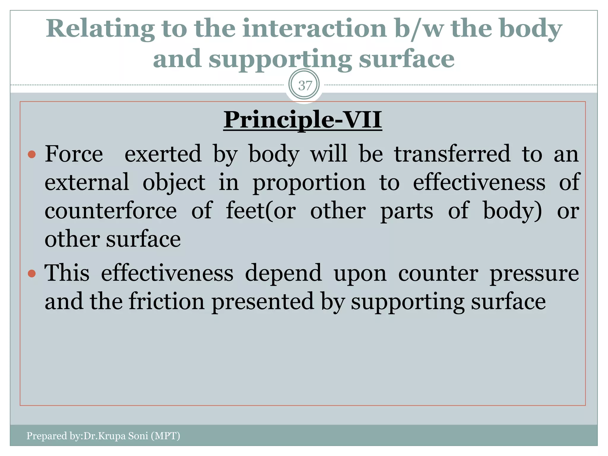 Relating to the interaction b/w the body
and supporting surface
Principle-VII
 Force exerted by body will be transferred to an
external object in proportion to effectiveness of
counterforce of feet(or other parts of body) or
other surface
 This effectiveness depend upon counter pressure
and the friction presented by supporting surface
Prepared by:Dr.Krupa Soni (MPT)
37
 
