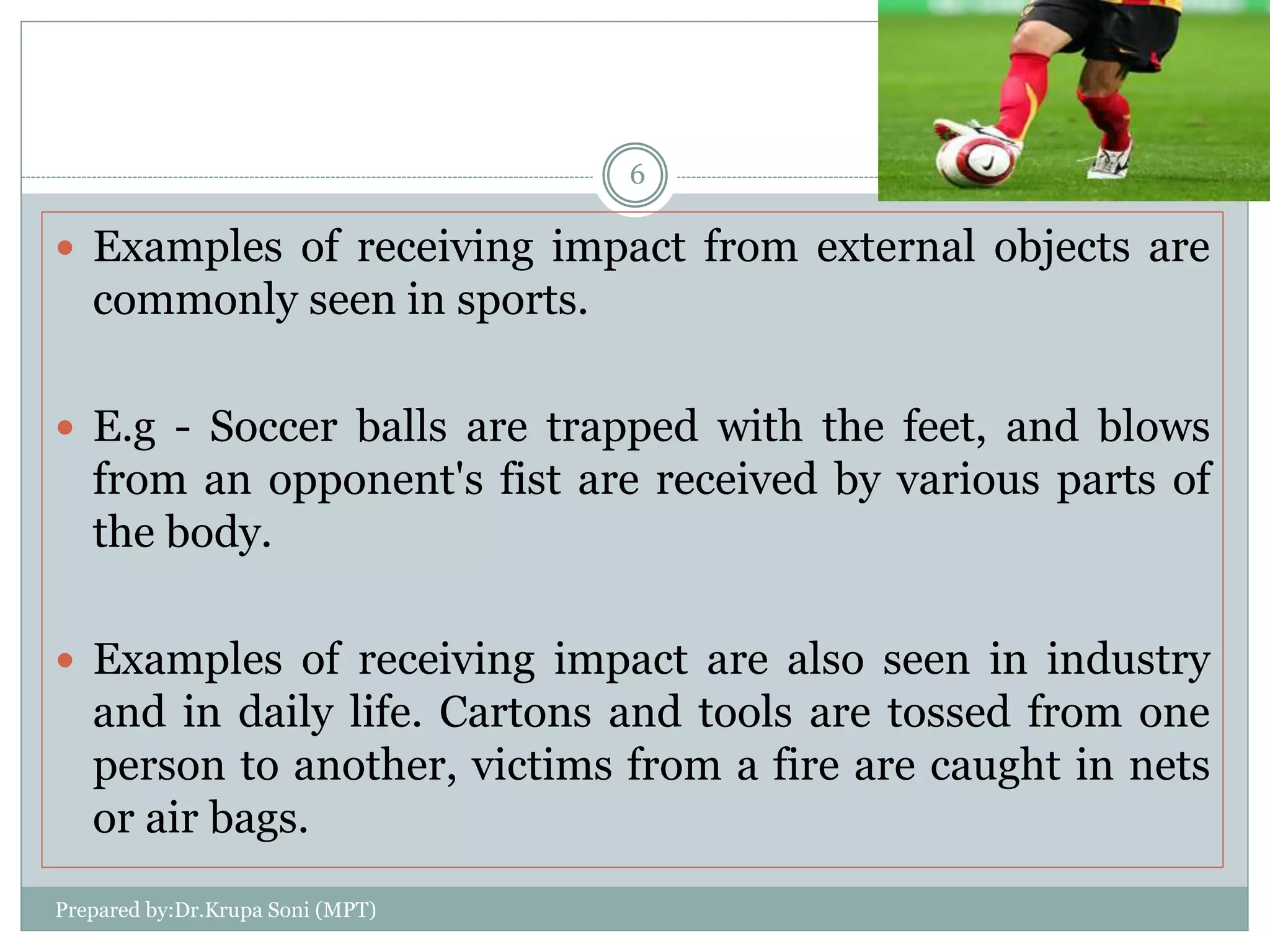  Examples of receiving impact from external objects are
commonly seen in sports.
 E.g - Soccer balls are trapped with the feet, and blows
from an opponent's fist are received by various parts of
the body.
 Examples of receiving impact are also seen in industry
and in daily life. Cartons and tools are tossed from one
person to another, victims from a fire are caught in nets
or air bags.
Prepared by:Dr.Krupa Soni (MPT)
6
 