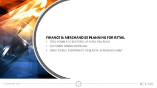 © Copyright 2020 – Keyrus 2
FINANCE & MERCHANDISE PLANNING FOR RETAIL
• TOPS-DOWN AND BOTTOMS-UP RETAIL P&L BUILD
• CUSTOMER FUNNEL MODELING
• OPEN-TO-BUY, ASSORTMENT, IN-SEASON, & REPLENISHMENT
 