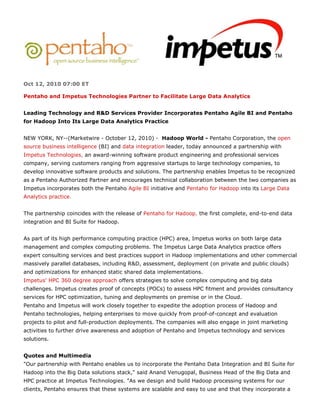 Oct 12, 2010 07:00 ET

Pentaho and Impetus Technologies Partner to Facilitate Large Data Analytics


Leading Technology and R&D Services Provider Incorporates Pentaho Agile BI and Pentaho
for Hadoop Into Its Large Data Analytics Practice


NEW YORK, NY--(Marketwire - October 12, 2010) - Hadoop World - Pentaho Corporation, the open
source business intelligence (BI) and data integration leader, today announced a partnership with
Impetus Technologies, an award-winning software product engineering and professional services
company, serving customers ranging from aggressive startups to large technology companies, to
develop innovative software products and solutions. The partnership enables Impetus to be recognized
as a Pentaho Authorized Partner and encourages technical collaboration between the two companies as
Impetus incorporates both the Pentaho Agile BI initiative and Pentaho for Hadoop into its Large Data
Analytics practice.


The partnership coincides with the release of Pentaho for Hadoop, the first complete, end-to-end data
integration and BI Suite for Hadoop.


As part of its high performance computing practice (HPC) area, Impetus works on both large data
management and complex computing problems. The Impetus Large Data Analytics practice offers
expert consulting services and best practices support in Hadoop implementations and other commercial
massively parallel databases, including R&D, assessment, deployment (on private and public clouds)
and optimizations for enhanced static shared data implementations.
Impetus' HPC 360 degree approach offers strategies to solve complex computing and big data
challenges. Impetus creates proof of concepts (POCs) to assess HPC fitment and provides consultancy
services for HPC optimization, tuning and deployments on premise or in the Cloud.
Pentaho and Impetus will work closely together to expedite the adoption process of Hadoop and
Pentaho technologies, helping enterprises to move quickly from proof-of-concept and evaluation
projects to pilot and full-production deployments. The companies will also engage in joint marketing
activities to further drive awareness and adoption of Pentaho and Impetus technology and services
solutions.


Quotes and Multimedia
"Our partnership with Pentaho enables us to incorporate the Pentaho Data Integration and BI Suite for
Hadoop into the Big Data solutions stack," said Anand Venugopal, Business Head of the Big Data and
HPC practice at Impetus Technologies. "As we design and build Hadoop processing systems for our
clients, Pentaho ensures that these systems are scalable and easy to use and that they incorporate a
 