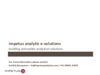 impetus analytic e-solutions 
building actionable analytical solutions 
For more information, please contact: 
Karthik Narayanan – kn@impetusanalytics.com / +91-99401-91875 
 