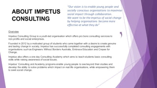 ABOUT IMPETUS
CONSULTING
Overview
Impetus Consulting Group is a youth-led organisation which offers pro bono consulting services to
non-profits and social enterprises.
Founded in 2012 by a motivated group of students who came together with a desire to create genuine
and lasting change in society, Impetus has successfully completed consulting engagements with
organisations such as Engineers Without Borders Australia, Embrace Education and Crepes for
Change.
Impetus also offers a one day Consulting Academy which aims to teach students basic consulting
skills while raising awareness of social issues.
Impetus’ Consulting and Academy programs enable young people to see beyond their studies and
develop the ability to solve problems which impact on real life organisations, while empowering them
to seek social change.
“Our	vision	is	to	enable	young	people	and	
socially	conscious	organisations	to	maximise	
social	impact	through	collaboration.	
We	want	to	be	the	impetus	of	social	change	
by	helping	organisations	 become	more	
effective	at	what	they	do”
 