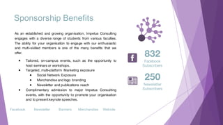 Sponsorship Benefits
As an established and growing organisation, Impetus Consulting
engages with a diverse range of students from various faculties.
The ability for your organisation to engage with our enthusiastic
and multi-skilled members is one of the many benefits that we
offer.
● Tailored, on-campus events, such as the opportunity to
host seminars or workshops.
● Targeted, multi-platform Marketing exposure
● Social Network Exposure
● Merchandise and logo branding
● Newsletter and publications reach
● Complimentary admission to major Impetus Consulting
events, with the opportunity to promote your organisation
and to presentkeynote speeches.
Facebook WebsiteNewsletter Banners Merchandise
832
Facebook
Subscribers
250
Newsletter
Subscribers
 