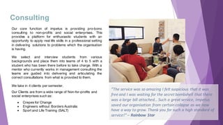 Our core function of impetus is providing pro-bono
consulting to non-profits and social enterprises. This
provides a platform for enthusiastic students with an
opportunity to apply real life skills in a professional setting
in delivering solutions to problems which the organisation
is having.
We select and interview students from various
backgrounds and place them into teams of 4 to 5 with a
student who has been there before to take charge. With a
mentor who currently works in management consulting the
teams are guided into delivering and articulating the
correct consultations from what is provided to them.
We take in 4 clients per semester.
Our Clients are from a wide range of Non-for-profits and
social enterprises such as:
● Crepes for Change
● Engineers without Borders Australia
● Sport and Life Training (SALT)
Consulting
”The	service	was	so	amazing	I	felt	suspicious	 that	it	was	
free	and	I	was	waiting	for	the	secret	bombshell	that	there	
was	a	large	bill	attached… Such	a	great	service,	Impetus	
saved	our	organisation	from	certain	collapse	as	we	now	
have	a	way	to	grow.	Thank	you	for	such	a	high	standard	of	
service!”	– Rainbow	Star
 