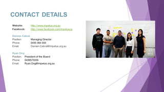 CONTACT DETAILS
Website: http://www.impetus.org.au
Facebook: http://www.facebook.com/impetuscg
Damien Cabral
Position: Managing Director
Phone: 0435 064 033
Email: Damien.Cabral@Impetus.org.au
Ryan Ong
Position: President of the Board
Phone: 0439575559
Email: Ryan.Ong@Impetus.org.au
 