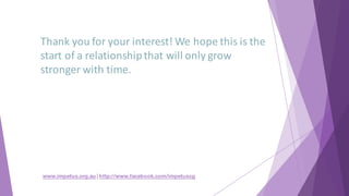 Thank	you	for	your	interest!	We	hope	this	is	the	
start	of	a	relationship	that	will	only	grow	
stronger	with	time.
www.impetus.org.au | http://www.facebook.com/impetuscg
 